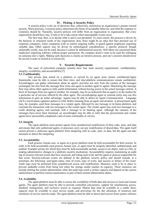 Internet Security Agent
www.ijeijournal.com Page | 51
IV. Picking A Security Policy
A security policy is the set of decisions that, collectively, determines an organization’s posture toward
security. More precisely, a security policy determines the limits of acceptable behavior, and what the response to
violations should be. Naturally, security policies will differ from an organization to organization. But every
organization should have one, if only to let it take action when unacceptable events occur.
The first step, then, is to decide what is and is not permitted. To some extent, this process is driven by
the business or structural needs of the organization; thus, there might be an edict that bars personal use of
corporate computers. Some companies wish to restrict outgoing traffic, to guard against employees exporting
valuable data. Other aspects may be driven by technological considerations: a specific protocol, though
undeniably useful, may not be used, because it cannot be administered securely. Still others are concerned about
employees importing software without proper permission: the company doesn’t want to be sued for infringing
on someone else’s rights. Making such decisions is clearly an iterative process, and one’s answers should never
be carved in stone or etched in to silicon.[6]
V. Security Requirements
The users of networked computer systems have four main security requirements: confidentiality,
integrity, availability, and accountability.[7]
5.1. Confidentiality
Any private data stored on a platform or carried by an agent must remain confidential.Agent
frameworks must be able to ensure that their intra- and inter-platform communications remain confidential.
Eavesdroppers can gather information about an agent's activities not only from the content of the messages
exchanged, but also from the message flow from one agent to another agent or agents. Monitoring the message
flow may allow other agents to infer useful information without having access to the actual message content. A
burst of messages from one agent to another, for example, may be an indication that an agent is in the market for
a particular set of services offered by the other agent. The eavesdropping agent or external entity may use this
information to gain an unfair advantage. Agents may be able to detect an Agent Communication Language
(ACL) conversation signature pattern to infer further meaning from an agent conversation. A procurement agent
may, for example, send three messages to a vendor agent, followed by one message to its home platform, and
conclude the transaction with two messages to the vendor agent. The vendor agent may send two messages to a
credit checking agency and conclude with a message to its banking agent. Although the contents of the
messages have never been disclosed, an eavesdropper may be able to infer that the procurement and vendor
agents have successfully completed a sale of some commodity or service.
5.2. Integrity
The agent platform must protect agents from unauthorized modification of their code, state, and data
and ensure that only authorized agents or processes carry out any modification of shared data. The agent itself
cannot prevent a malicious agent platform from tampering with its code, state, or data, but the agent can take
measures to detect this tampering.
5.3. Accountability
Each process, human user, or agent on a given platform must be held accountable for their actions. In
order to be held accountable each process, human user, or agent must be uniquely identified, authenticated, and
audited. Example actions for which they must be held accountable include: access to an object, such as a file, or
making administrative changes to a platform security mechanism. Accountability requires maintaining an audit
log of security-relevant events that have occurred, and listing each event and the agent or process responsible for
that event. Security-relevant events are defined in the platform security policy and should include, at a
minimum, the following: user/agent name, time of event, type of event, and success or failure of the event.
Audit logs must be protected from unauthorized access and modification. Measures need to be in place to
prevent auditable events from being lost when the storage media reaches its capacity. These measures can
include alerting the system administrator when the audit logs reach a certain capacity and depend on the system
administrator to perform routine maintenance as part of their normal administrator duties.
5.4. Availability
The agent platform must be able to ensure the availability of both data and services to local and remote
agents. The agent platform must be able to provide controlled concurrency, support for simultaneous access,
deadlock management, and exclusive access as required. Shared data must be available in a usable form,
capacity must be available to meet service needs, and provisions for the fair allocation of resources and
timeliness of service must be made. The agent platform must be able to detect and recover from system software
 