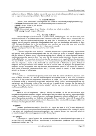 Internet Security Agent
www.ijeijournal.com Page | 52
and hardware failures. While the platform can provide some level of fault-tolerance and fault-recovery, agents
may be required to assume responsibility for their own fault-recovery.
VI. Security Threats
Jackson (2009) identified the following threats that need to be considered by web programmers as:[8]
 User input - Don't trust user input. E.g. can add JavaScript into a comment box.
 Phishing - A fake version of your web site .
 XSS – Cross-site scripting.
 CDRF - Cross domain request forgery (Posting a form from one website to another) .
 Click-jacking. Example program at Guya.net.
VII. Security Malware
We describe types of malware such as rootkits, botnets, and keyloggers—and how these have posed
threats to the security of the Internet and electronic commerce. Some of the malware that we have described take
advantage of software vulnerabilities to spread, but other types of malware may not. Some malware, for
instance, may rely on social engineering–based attacks to dupe users into downloading and installing it. Since
2003, the types of malware that we list have become more prevalent, and we provide some more up-to-date
information and some case studies of them at www.learnsecurity.com/ntk.
Here are some types of malware that you need to be aware of:[9]
7.1. Worms
A worm is a type of a virus. A virus is a computer program that is capable of making copies of itself
and inserting those copies into other programs. One way that viruses can do this is through a floppy or USB
disk. For instance, if someone inserts a disk into a computer that is infected with a virus, that virus may copy
itself into programs that are on the disk. Then, when that disk inserted in other computers, the virus may copy
itself and infect the new computers. A worm is a virus that uses a network to copy itself onto other computers.
The rate at which a traditional virus can spread is, to an extent, dependent upon how often humans put infected
disks into computers. A worm, on the other hand, uses a network such as the Internet to spread. Millions of
computers are always connected to the Internet. The rate at which a worm can propagate and spread to other
computers is orders of magnitude faster than the rate at which viruses can spread for two reasons: (1) there are a
large number of available computers to infect, and (2) the time required to connect to those computers is
typically on the order of milliseconds.
7.2. Rootkits
A rootkit is a set of impostor operating system tools (tools that list the set of active processes, allow
users to change passwords, etc.) that are meant to replace the standard version of those tools such that the
activities of an attacker that has compromised the system can be hidden. Once a rootkit is successfully installed,
the impostor version of the operating system tools becomes the default version. A system administrator may
inadvertently use the impostor version of the tools and may be unable to see processes that the attacker is
running, files or log entries that result from the attacker’s activity, and even network connections to other
machines created by the attacker.
7.3. Botnets
Once an attacker compromises (―owns‖) a machine, the attacker can add that machine to a larger
network of compromised machines. A botnet is a network of software robots that attackers use to control large
numbers of machines at once. A botnet of machines can be used, for example, to launch a DDoS attack in which
each of the machines assimilated into the botnet is instructed to flood a particular victim with IP packets. If an
attacker installs a rootkit on each machine in a botnet, the existence of the botnet could remain quite hidden until
the time at which a significant attack is launched.
7.4. Spyware
Spyware is software that monitors the activity of a system and some or all of its users without their
consent. For example, spyware may collect information about what web pages a user visits, what search queries
a user enters, and what electronic commerce transactions a user conducts. Spyware may report such activity to
an unauthorized party for marketing purposes or other financial gain.
7.5. Keyloggers
A keylogger is a type of spyware that monitors user keyboard or mouse input and reports some or all
such activity to an adversary. Keyloggers are often used to steal usernames, passwords, credit card numbers,
bank account numbers, and PINs.
 