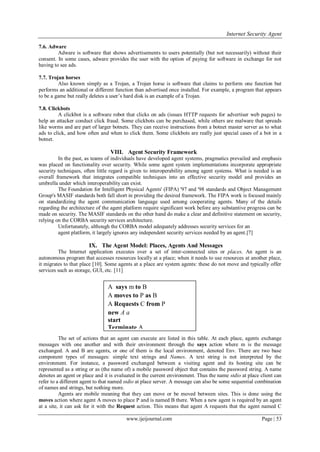 Internet Security Agent
www.ijeijournal.com Page | 53
7.6. Adware
Adware is software that shows advertisements to users potentially (but not necessarily) without their
consent. In some cases, adware provides the user with the option of paying for software in exchange for not
having to see ads.
7.7. Trojan horses
Also known simply as a Trojan, a Trojan horse is software that claims to perform one function but
performs an additional or different function than advertised once installed. For example, a program that appears
to be a game but really deletes a user’s hard disk is an example of a Trojan.
7.8. Clickbots
A clickbot is a software robot that clicks on ads (issues HTTP requests for advertiser web pages) to
help an attacker conduct click fraud. Some clickbots can be purchased, while others are malware that spreads
like worms and are part of larger botnets. They can receive instructions from a botnet master server as to what
ads to click, and how often and when to click them. Some clickbots are really just special cases of a bot in a
botnet.
VIII. Agent Security Framework
In the past, as teams of individuals have developed agent systems, pragmatics prevailed and emphasis
was placed on functionality over security. While some agent system implementations incorporate appropriate
security techniques, often little regard is given to interoperability among agent systems. What is needed is an
overall framework that integrates compatible techniques into an effective security model and provides an
umbrella under which interoperability can exist.
The Foundation for Intelligent Physical Agents' (FIPA) '97 and '98 standards and Object Management
Group's MASIF standards both fall short in providing the desired framework. The FIPA work is focused mainly
on standardizing the agent communication language used among cooperating agents. Many of the details
regarding the architecture of the agent platform require significant work before any substantive progress can be
made on security. The MASIF standards on the other hand do make a clear and definitive statement on security,
relying on the CORBA security services architecture.
Unfortunately, although the CORBA model adequately addresses security services for an
agent platform, it largely ignores any independent security services needed by an agent.[7]
IX. The Agent Model: Places, Agents And Messages
The Internet application executes over a set of inter-connected sites or places. An agent is an
autonomous program that accesses resources locally at a place; when it needs to use resources at another place,
it migrates to that place [10]. Some agents at a place are system agents: these do not move and typically offer
services such as storage, GUI, etc. [11]
The set of actions that an agent can execute are listed in this table. At each place, agents exchange
messages with one another and with their environment through the says action where m is the message
exchanged. A and B are agents, or one of them is the local environment, denoted Env. There are two base
component types of messages: simple text strings and Names. A text string is not interpreted by the
environment. For instance, a password exchanged between a visiting agent and its hosting site can be
represented as a string or as (the name of) a mobile password object that contains the password string. A name
denotes an agent or place and it is evaluated in the current environment. Thus the name stdio at place client can
refer to a different agent to that named stdio at place server. A message can also be some sequential combination
of names and strings, but nothing more.
Agents are mobile meaning that they can move or be moved between sites. This is done using the
moves action where agent A moves to place P and is named B there. When a new agent is required by an agent
at a site, it can ask for it with the Request action. This means that agent A requests that the agent named C
A says m to B
A moves to P as B
A Requests C from P
new A a
start
Terminate A
 