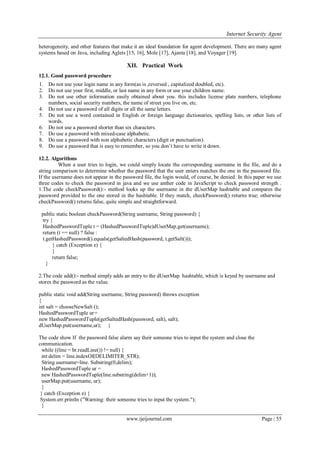 Internet Security Agent
www.ijeijournal.com Page | 55
heterogeneity, and other features that make it an ideal foundation for agent development. There are many agent
systems based on Java, including Aglets [15, 16], Mole [17], Ajanta [18], and Voyager [19].
XII. Practical Work
12.1. Good password procedure
1. Do not use your login name in any form(as is ,reversed , capitalized doubled, etc).
2. Do not use your first, middle, or last name in any form or use your children name.
3. Do not use other information easily obtained about you. this includes license plate numbers, telephone
numbers, social security numbers, the name of street you live on, etc.
4. Do not use a password of all digits or all the same letters.
5. Do not use a word contained in English or foreign language dictionaries, spelling lists, or other lists of
words.
6. Do not use a password shorter than six characters.
7. Do use a password with mixed-case alphabetic.
8. Do use a password with non alphabetic characters (digit or punctuation).
9. Do use a password that is easy to remember, so you don’t have to write it down.
12.2. Algorithms
When a user tries to login, we could simply locate the corresponding username in the file, and do a
string comparison to determine whether the password that the user enters matches the one in the password file.
If the username does not appear in the password file, the login would, of course, be denied. In this paper we use
three codes to check the password in java and we use anther code in JavaScript to check password strength .
1.The code checkPassword():- method looks up the username in the dUserMap hashtable and compares the
password provided to the one stored in the hashtable. If they match, checkPassword() returns true; otherwise
checkPassword() returns false, quite simple and straightforward.
public static boolean checkPassword(String username, String password) {
try {
HashedPasswordTuple t = (HashedPasswordTuple)dUserMap.get(username);
return (t == null) ? false :
t.getHashedPassword().equals(getSaltedHash(password, t.getSalt()));
} catch (Exception e) {
}
return false;
}
2.The code add():- method simply adds an entry to the dUserMap hashtable, which is keyed by username and
stores the password as the value.
public static void add(String username, String password) throws exception
{
();int salt = chooseNewSalt
=HashedPasswordTuple ur
new HashedPasswordTuple(getSaltedHash(password, salt), salt);
};(dUserMap.put(username,ur
The code show If the password false alarm say their someone tries to input the system and close the
communication.
while ((line = br.readLine()) != null) {
int delim = line.indexOf(DELIMITER_STR);
String username=line. Substring(0,delim);
HashedPasswordTuple ur =
new HashedPasswordTuple(line.substring(delim+1));
userMap.put(username, ur);
}
} catch (Exception e) {
System.err.println ("Warning: their someone tries to input the system.");
}
 