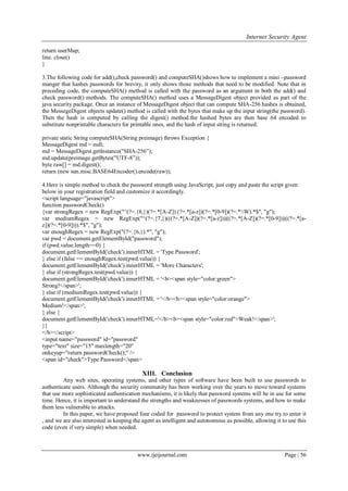 Internet Security Agent
www.ijeijournal.com Page | 56
return userMap;
line. close()
}
3.The following code for add(),check password() and computeSHA()shows how to implement a mini –password
manger that hashes passwords for brevity, it only shows those methods that need to be modified. Note that in
preceding code, the computeSHA() method is called with the password as an argument in both the add() and
check password() methods. The computeSHA() method uses a MessageDigest object provided as part of the
java security package. Once an instance of MessageDigest object that can compute SHA-256 hashes is obtained,
the MessegeDigest objects update() method is called with the bytes that make up the input string(the password).
Then the hash is computed by calling the digest() method.the hashed bytes are then base 64 encoded to
substitute nonprintable characters for printable ones, and the hash of input string is returned.
private static String computeSHA(String preimage) throws Exception {
MessageDigest md = null;
md = MessageDigest.getInstance("SHA-256‖);
md.update(preimage.getBytes("UTF-8‖));
byte raw[] = md.digest((;
return (new sun.misc.BASE64Encoder().encode(raw));
4.Here is simple method to check the password strength using JavaScript, just copy and paste the script given
below in your registration field and customize it accordingly.
<script language="javascript">
function passwordCheck()
{var strongRegex = new RegExp("^(?=.{8,})(?=.*[A-Z]) (?=.*[a-z])(?=.*[0-9])(?=.*W).*$", "g");
var mediumRegex = new RegExp("^(?=.{7,})(((?=.*[A-Z])(?=.*[a-z]))|((?=.*[A-Z])(?=.*[0-9]))|((?=.*[a-
z])(?=.*[0-9]))).*$", "g");
var enoughRegex = new RegExp("(?=.{6,}).*", "g");
var pwd = document.getElementById("password");
if (pwd.value.length==0) {
document.getElementById('check').innerHTML = 'Type Password';
} else if (false == enoughRegex.test(pwd.value)) {
document.getElementById('check').innerHTML = 'More Characters';
} else if (strongRegex.test(pwd.value)) {
document.getElementById('check').innerHTML = '<b><span style="color:green">
Strong!</span>';
} else if (mediumRegex.test(pwd.value)) {
document.getElementById('check').innerHTML = '</b><b><span style="color:orange">
Medium!</span>';
} else {
document.getElementById('check').innerHTML='</b><b><span style="color:red">Weak!</span>';
}}
</b></script>
<input name="password" id="password"
type="text" size="15" maxlength="20"
onkeyup="return passwordCheck();" />
<span id="check">Type Password</span>
XIII. Conclusion
Any web sites, operating systems, and other types of software have been built to use passwords to
authenticate users. Although the security community has been working over the years to move toward systems
that use more sophisticated authentication mechanisms, it is likely that password systems will be in use for some
time. Hence, it is important to understand the strengths and weaknesses of passwords systems, and how to make
them less vulnerable to attacks.
In this paper, we have proposed four coded for password to protect system from any one try to enter it
, and we are also interested in keeping the agent as intelligent and autonomous as possible, allowing it to use this
code (even if very simple) when needed.
 