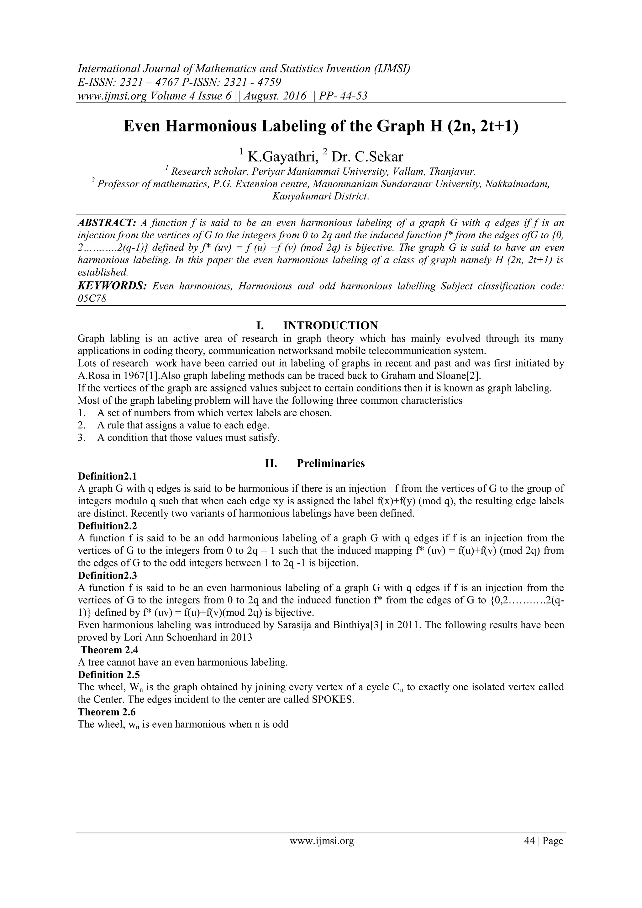 International Journal of Mathematics and Statistics Invention (IJMSI)
E-ISSN: 2321 – 4767 P-ISSN: 2321 - 4759
www.ijmsi.org Volume 4 Issue 6 || August. 2016 || PP- 44-53
www.ijmsi.org 44 | Page
Even Harmonious Labeling of the Graph H (2n, 2t+1)
1
K.Gayathri, 2
Dr. C.Sekar
1
Research scholar, Periyar Maniammai University, Vallam, Thanjavur.
2
Professor of mathematics, P.G. Extension centre, Manonmaniam Sundaranar University, Nakkalmadam,
Kanyakumari District.
ABSTRACT: A function f is said to be an even harmonious labeling of a graph G with q edges if f is an
injection from the vertices of G to the integers from 0 to 2q and the induced function f* from the edges ofG to {0,
2…….….2(q-1)} defined by f* (uv) = f (u) +f (v) (mod 2q) is bijective. The graph G is said to have an even
harmonious labeling. In this paper the even harmonious labeling of a class of graph namely H (2n, 2t+1) is
established.
KEYWORDS: Even harmonious, Harmonious and odd harmonious labelling Subject classification code:
05C78
I. INTRODUCTION
Graph labling is an active area of research in graph theory which has mainly evolved through its many
applications in coding theory, communication networksand mobile telecommunication system.
Lots of research work have been carried out in labeling of graphs in recent and past and was first initiated by
A.Rosa in 1967[1].Also graph labeling methods can be traced back to Graham and Sloane[2].
If the vertices of the graph are assigned values subject to certain conditions then it is known as graph labeling.
Most of the graph labeling problem will have the following three common characteristics
1. A set of numbers from which vertex labels are chosen.
2. A rule that assigns a value to each edge.
3. A condition that those values must satisfy.
II. Preliminaries
Definition2.1
A graph G with q edges is said to be harmonious if there is an injection f from the vertices of G to the group of
integers modulo q such that when each edge xy is assigned the label f(x)+f(y) (mod q), the resulting edge labels
are distinct. Recently two variants of harmonious labelings have been defined.
Definition2.2
A function f is said to be an odd harmonious labeling of a graph G with q edges if f is an injection from the
vertices of G to the integers from 0 to 2q – 1 such that the induced mapping f* (uv) = f(u)+f(v) (mod 2q) from
the edges of G to the odd integers between 1 to 2q -1 is bijection.
Definition2.3
A function f is said to be an even harmonious labeling of a graph G with q edges if f is an injection from the
vertices of G to the integers from 0 to 2q and the induced function f* from the edges of G to {0,2…….….2(q-
1)} defined by f* (uv) = f(u)+f(v)(mod 2q) is bijective.
Even harmonious labeling was introduced by Sarasija and Binthiya[3] in 2011. The following results have been
proved by Lori Ann Schoenhard in 2013
Theorem 2.4
A tree cannot have an even harmonious labeling.
Definition 2.5
The wheel, Wn is the graph obtained by joining every vertex of a cycle Cn to exactly one isolated vertex called
the Center. The edges incident to the center are called SPOKES.
Theorem 2.6
The wheel, wn is even harmonious when n is odd
 