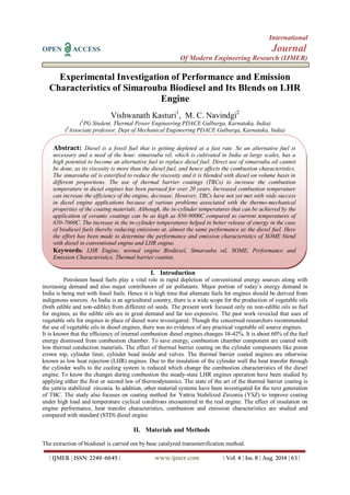 International 
OPEN ACCESS Journal 
Of Modern Engineering Research (IJMER) 
| IJMER | ISSN: 2249–6645 | www.ijmer.com | Vol. 4 | Iss. 8 | Aug. 2014 | 63 | 
Experimental Investigation of Performance and Emission Characteristics of Simarouba Biodiesel and Its Blends on LHR Engine Vishwanath Kasturi1, M. C. Navindgi2 (1PG Student, Thermal Power Engineering PDACE Gulbarga, Karnataka, India) (2Associate professor, Dept of Mechanical Engineering PDACE Gulbarga, Karnataka, India) 
I. Introduction 
Petroleum based fuels play a vital role in rapid depletion of conventional energy sources along with increasing demand and also major contributors of air pollutants. Major portion of today’s energy demand in India is being met with fossil fuels. Hence it is high time that alternate fuels for engines should be derived from indigenous sources. As India is an agricultural country, there is a wide scope for the production of vegetable oils (both edible and non-edible) from different oil seeds. The present work focused only on non-edible oils as fuel for engines, as the edible oils are in great demand and far too expensive. The past work revealed that uses of vegetable oils for engines in place of diesel were investigated. Though the concerned researchers recommended the use of vegetable oils in diesel engines, there was no evidence of any practical vegetable oil source engines. It is known that the efficiency of internal combustion diesel engines changes 38-42%. It is about 60% of the fuel energy dismissed from combustion chamber. To save energy, combustion chamber component are coated with low thermal conduction materials. The effect of thermal barrier coating on the cylinder components like piston crown top, cylinder liner, cylinder head inside and valves. The thermal barrier coated engines are otherwise known as low heat rejection (LHR) engines. Due to the insulation of the cylinder wall the heat transfer through the cylinder walls to the cooling system is reduced which change the combustion characteristics of the diesel engine. To know the changes during combustion the steady-state LHR engines operation have been studied by applying either the first or second law of thermodynamics. The state of the art of the thermal barrier coating is the yattria stabilized zirconia. In addition, other material systems have been investigated for the next generation of TBC. The study also focuses on coating method for Yattria Stabilized Zirconia (YSZ) to improve coating under high load and temperature cyclical conditions encountered in the real engine. The effect of insulation on engine performance, heat transfer characteristics, combustion and emission characteristics are studied and compared with standard (STD) diesel engine 
II. Materials and Methods 
The extraction of biodiesel is carried out by base catalyzed transesterification method. 
Abstract: Diesel is a fossil fuel that is getting depleted at a fast rate. So an alternative fuel is necessary and a need of the hour. simarouba oil, which is cultivated in India at large scales, has a high potential to become an alternative fuel to replace diesel fuel. Direct use of simarouba oil cannot be done, as its viscosity is more than the diesel fuel, and hence affects the combustion characteristics. The simarouba oil is esterified to reduce the viscosity and it is blended with diesel on volume basis in different proportions. The use of thermal barrier coatings (TBCs) to increase the combustion temperature in diesel engines has been pursued for over 20 years. Increased combustion temperature can increase the efficiency of the engine, decrease. However, TBCs have not yet met with wide success in diesel engine applications because of various problems associated with the thermo-mechanical properties of the coating materials. Although, the in-cylinder temperatures that can be achieved by the application of ceramic coatings can be as high as 850-9000C compared to current temperatures of 650-7000C. The increase in the in-cylinder temperatures helped in better release of energy in the case of biodiesel fuels thereby reducing emissions at, almost the same performance as the diesel fuel. Here the effort has been made to determine the performance and emission characteristics of SOME blend with diesel in conventional engine and LHR engine. 
Keywords: LHR Engine, normal engine Biodiesel, Simarouba oil, SOME, Performance and Emission Characteristics, Thermal barrier coating.  