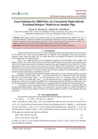 International 
OPEN ACCESS Journal 
Of Modern Engineering Research (IJMER) 
| IJMER | ISSN: 2249–6645 | www.ijmer.com | Vol. 4 | Iss.8| Aug. 2014 | 58| 
Exact Solutions for MHD Flow of a Viscoelastic Fluid with the 
Fractional Burgers’ Model in an Annular Pipe 
Ghada H. Ibraheem1, Ahmed M. Abdulhadi2 
1 Department of Mathematics, University of Baghdad, College of Education, Pure Science, Ibn A-Haitham 
2 Department of Mathematics, University of Baghdad, College of Science 
I. Introduction 
Fluid non-Newtonian does not show a linear relationship between stress and strain rate and received a 
lot of attention due to the increasing applications of industrial and technological field, such as polymer 
solutions, paints, blood and heavy oils. No model alone that can describe the behavior of all fluids non- 
Newtonian because of complex behavior. 
Thus, it was suggested many of the foundational equations of non-Newtonian fluid models. The 
Burgers’ fluid is one of them which cannot be described a typical relation between shear stress and the rate of 
strain, for this reason many models of constitutive equations have been proposed for these fluids[7,8,11]. Many 
applications of this type of fluid can be found in [1,2,15,18]. Many of the developments in the theory of 
viscoelastic flows have been mainly restricted to the formulations of the basics equation and constitutive models 
[12,16], and many applications of fractional calculus can be found in turbulence and fluid dynamics, stochastic 
dynamical system and nonlinear control theory [3,14,19]. 
Recently, Tong and Liu [6] studied the unsteady rotating flows of a non- Newtonian fluid in an annular 
pipe with Oldroyd- B fluid model. Tong … etc [5] discussed the flow of Oldroyd- B fluid with fractional 
derivative in an annular pipe. Hyder … etc [17] discussed the flow of a viscoelastic fluid with fractional 
Burgers’ model in an annular pipe. Tong … etc [4] discussed the flow of generalized Burgers’ fluid in an 
annular pipe. Khan [13] investigated the (MHD) flow of generalized Oldroyd- B fluid in a circular pipe. Later 
on [10] investigated the slip effects on MHD flow of a generalized Oldroyd- B fluid with fractional derivative. 
In this paper, our aim is to steady the effects of MHD on the unsteady flow of a viscoelastic fluid with 
fractional generalized Burgers’ fluid model in an annular pipe. The exact solution for velocity distribution is 
established by using the finite Hankel transform and discrete Laplace transform of the sequential fractional 
derivatives. 
II. Governing Equations 
The constitutive equations for an incompressible fractional Burger’s fluid given by 
S I T    p , A S ) D ~ 
+ (1 = ) D ~ 
D ~ 
(1+ 3 t 
2 
t t 1 2 
          (1) 
where T denoted the cauchy stress, pI is the indeterminate spherical stress, S is the extra stress tensor, 
T A  L L is the first Rivlin- Ericksen tensor with the velocity gradient where L  grad V ,  is the dynamic 
viscosity of the fluid, 1  and 3  (< 1  ) are the relaxation and retardation times, respectively, 2  is the new 
material parameter of Burger’s fluid,  and  the fractional calculus parameters such that 0    1 and 
p 
t D ~ 
the upper convected fractional derivative define by 
T ( . ) 
~ 
S  S  V S LS SL   
t t D D (2) 
T ( . ) 
~ 
A  A V ALAAL   
t t D D (3) 
in which  
t D and  
t D are the fractional differentiation operators of order  and  based on the Riemann- 
Liouville definition, defined as 
Abstract: This paper presents an analytical study for the magnetohydrodynamic (MHD) flow of a 
generalized Burgers’ fluid in an annular pipe. Closed from solutions for velocity is obtained by using finite 
Hankel transform and discrete Laplace transform of the sequential fractional derivatives. Finally, the 
figures are plotted to show the effects of different parameters on the velocity profile. 
Keywords: Generalized Burgers’ fluid, finite Hankel transform, discrete Laplace transform. 
 
