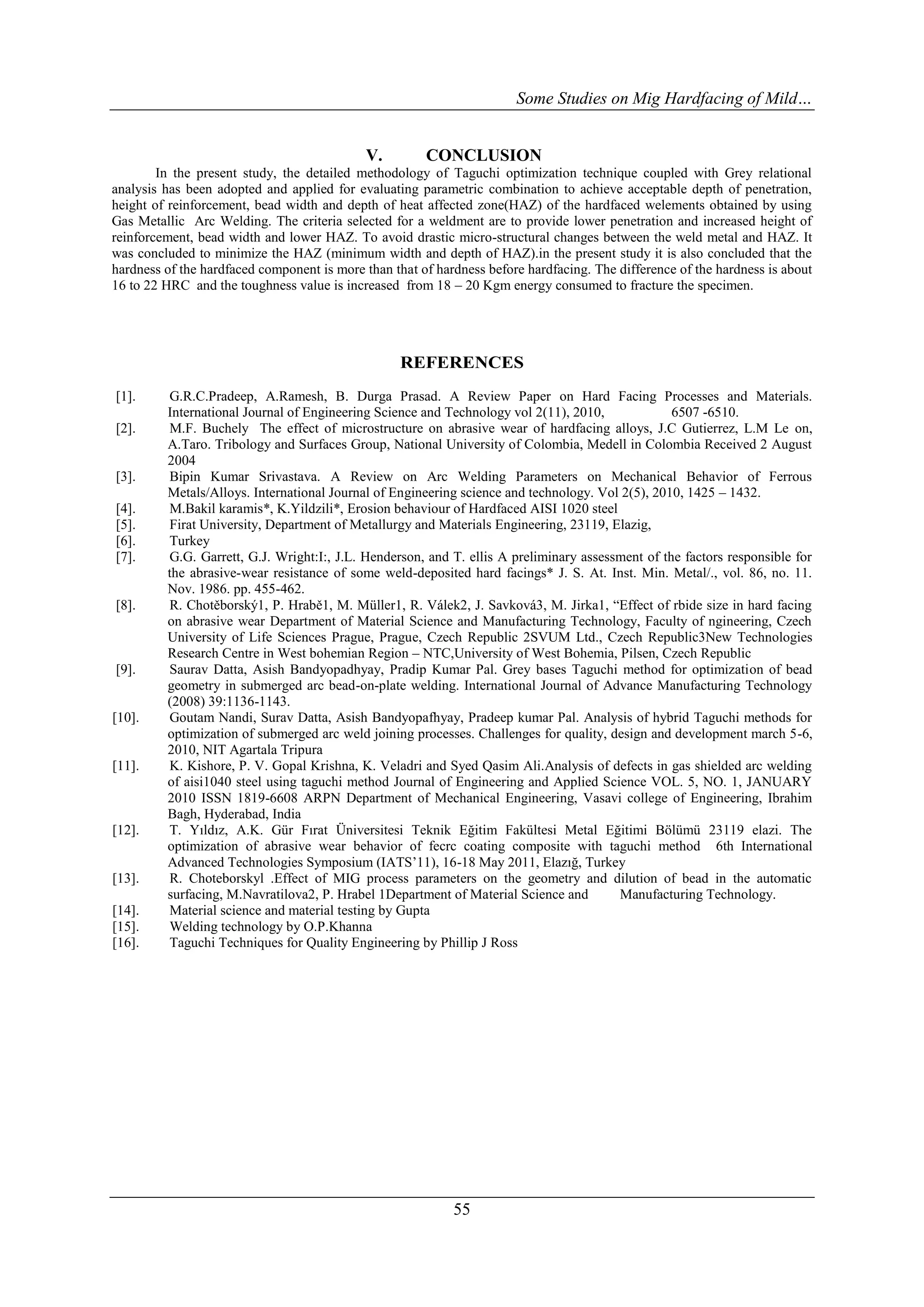 Some Studies on Mig Hardfacing of Mild…


                                            V.         CONCLUSION
        In the present study, the detailed methodology of Taguchi optimization technique coupled with Grey relational
analysis has been adopted and applied for evaluating parametric combination to achieve acceptable depth of penetration,
height of reinforcement, bead width and depth of heat affected zone(HAZ) of the hardfaced welements obtained by using
Gas Metallic Arc Welding. The criteria selected for a weldment are to provide lower penetration and increased height of
reinforcement, bead width and lower HAZ. To avoid drastic micro-structural changes between the weld metal and HAZ. It
was concluded to minimize the HAZ (minimum width and depth of HAZ).in the present study it is also concluded that the
hardness of the hardfaced component is more than that of hardness before hardfacing. The difference of the hardness is about
16 to 22 HRC and the toughness value is increased from 18 – 20 Kgm energy consumed to fracture the specimen.




                                                   REFERENCES
[1].     G.R.C.Pradeep, A.Ramesh, B. Durga Prasad. A Review Paper on Hard Facing Processes and Materials.
         International Journal of Engineering Science and Technology vol 2(11), 2010,             6507 -6510.
[2].     M.F. Buchely The effect of microstructure on abrasive wear of hardfacing alloys, J.C Gutierrez, L.M Le on,
         A.Taro. Tribology and Surfaces Group, National University of Colombia, Medell in Colombia Received 2 August
         2004
[3].     Bipin Kumar Srivastava. A Review on Arc Welding Parameters on Mechanical Behavior of Ferrous
         Metals/Alloys. International Journal of Engineering science and technology. Vol 2(5), 2010, 1425 – 1432.
[4].     M.Bakil karamis*, K.Yildzili*, Erosion behaviour of Hardfaced AISI 1020 steel
[5].     Firat University, Department of Metallurgy and Materials Engineering, 23119, Elazig,
[6].     Turkey
[7].     G.G. Garrett, G.J. Wright:I:, J.L. Henderson, and T. ellis A preliminary assessment of the factors responsible for
         the abrasive-wear resistance of some weld-deposited hard facings* J. S. At. Inst. Min. Metal/., vol. 86, no. 11.
         Nov. 1986. pp. 455-462.
[8].     R. Chotěborský1, P. Hrabě1, M. Müller1, R. Válek2, J. Savková3, M. Jirka1, ―Effect of rbide size in hard facing
         on abrasive wear Department of Material Science and Manufacturing Technology, Faculty of ngineering, Czech
         University of Life Sciences Prague, Prague, Czech Republic 2SVUM Ltd., Czech Republic3New Technologies
         Research Centre in West bohemian Region – NTC,University of West Bohemia, Pilsen, Czech Republic
[9].     Saurav Datta, Asish Bandyopadhyay, Pradip Kumar Pal. Grey bases Taguchi method for optimization of bead
         geometry in submerged arc bead-on-plate welding. International Journal of Advance Manufacturing Technology
         (2008) 39:1136-1143.
[10].    Goutam Nandi, Surav Datta, Asish Bandyopafhyay, Pradeep kumar Pal. Analysis of hybrid Taguchi methods for
         optimization of submerged arc weld joining processes. Challenges for quality, design and development march 5-6,
         2010, NIT Agartala Tripura
[11].    K. Kishore, P. V. Gopal Krishna, K. Veladri and Syed Qasim Ali.Analysis of defects in gas shielded arc welding
         of aisi1040 steel using taguchi method Journal of Engineering and Applied Science VOL. 5, NO. 1, JANUARY
         2010 ISSN 1819-6608 ARPN Department of Mechanical Engineering, Vasavi college of Engineering, Ibrahim
         Bagh, Hyderabad, India
[12].    T. Yıldız, A.K. Gür Fırat Üniversitesi Teknik Eğitim Fakültesi Metal Eğitimi Bölümü 23119 elazi. The
         optimization of abrasive wear behavior of fecrc coating composite with taguchi method 6th International
         Advanced Technologies Symposium (IATS’11), 16-18 May 2011, Elazığ, Turkey
[13].    R. Choteborskyl .Effect of MIG process parameters on the geometry and dilution of bead in the automatic
         surfacing, M.Navratilova2, P. Hrabel 1Department of Material Science and       Manufacturing Technology.
[14].    Material science and material testing by Gupta
[15].    Welding technology by O.P.Khanna
[16].    Taguchi Techniques for Quality Engineering by Phillip J Ross




                                                            55
 