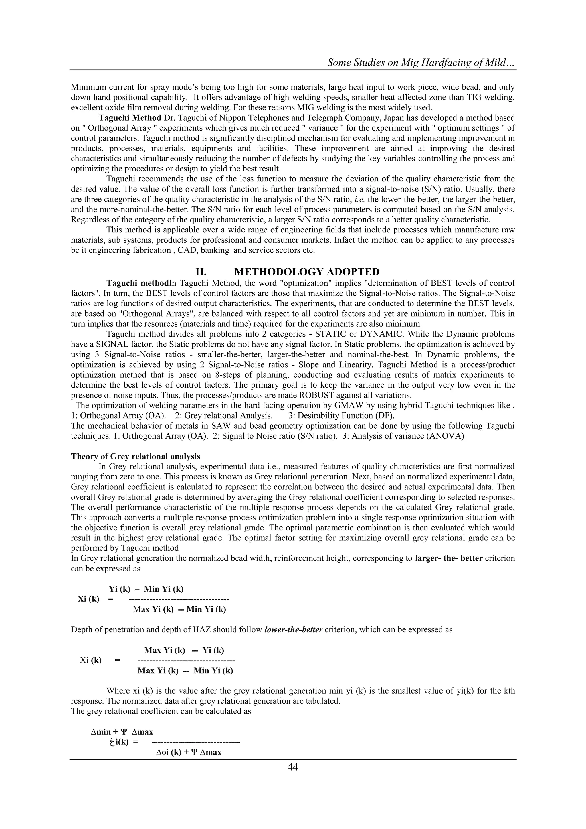 Some Studies on Mig Hardfacing of Mild…

Minimum current for spray mode’s being too high for some materials, large heat input to work piece, wide bead, and only
down hand positional capability. It offers advantage of high welding speeds, smaller heat affected zone than TIG welding,
excellent oxide film removal during welding. For these reasons MIG welding is the most widely used.
        Taguchi Method Dr. Taguchi of Nippon Telephones and Telegraph Company, Japan has developed a method based
on " Orthogonal Array " experiments which gives much reduced " variance " for the experiment with " optimum settings " of
control parameters. Taguchi method is significantly disciplined mechanism for evaluating and implementing improvement in
products, processes, materials, equipments and facilities. These improvement are aimed at improving the desired
characteristics and simultaneously reducing the number of defects by studying the key variables controlling the process and
optimizing the procedures or design to yield the best result.
           Taguchi recommends the use of the loss function to measure the deviation of the quality characteristic from the
desired value. The value of the overall loss function is further transformed into a signal-to-noise (S/N) ratio. Usually, there
are three categories of the quality characteristic in the analysis of the S/N ratio, i.e. the lower-the-better, the larger-the-better,
and the more-nominal-the-better. The S/N ratio for each level of process parameters is computed based on the S/N analysis.
Regardless of the category of the quality characteristic, a larger S/N ratio corresponds to a better quality characteristic.
           This method is applicable over a wide range of engineering fields that include processes which manufacture raw
materials, sub systems, products for professional and consumer markets. Infact the method can be applied to any processes
be it engineering fabrication , CAD, banking and service sectors etc.

                                       II.            METHODOLOGY ADOPTED
           Taguchi methodIn Taguchi Method, the word "optimization" implies "determination of BEST levels of control
factors". In turn, the BEST levels of control factors are those that maximize the Signal-to-Noise ratios. The Signal-to-Noise
ratios are log functions of desired output characteristics. The experiments, that are conducted to determine the BEST levels,
are based on "Orthogonal Arrays", are balanced with respect to all control factors and yet are minimum in number. This in
turn implies that the resources (materials and time) required for the experiments are also minimum.
           Taguchi method divides all problems into 2 categories - STATIC or DYNAMIC. While the Dynamic problems
have a SIGNAL factor, the Static problems do not have any signal factor. In Static problems, the optimization is achieved by
using 3 Signal-to-Noise ratios - smaller-the-better, larger-the-better and nominal-the-best. In Dynamic problems, the
optimization is achieved by using 2 Signal-to-Noise ratios - Slope and Linearity. Taguchi Method is a process/product
optimization method that is based on 8-steps of planning, conducting and evaluating results of matrix experiments to
determine the best levels of control factors. The primary goal is to keep the variance in the output very low even in the
presence of noise inputs. Thus, the processes/products are made ROBUST against all variations.
  The optimization of welding parameters in the hard facing operation by GMAW by using hybrid Taguchi techniques like .
1: Orthogonal Array (OA). 2: Grey relational Analysis.         3: Desirability Function (DF).
The mechanical behavior of metals in SAW and bead geometry optimization can be done by using the following Taguchi
techniques. 1: Orthogonal Array (OA). 2: Signal to Noise ratio (S/N ratio). 3: Analysis of variance (ANOVA)

Theory of Grey relational analysis
         In Grey relational analysis, experimental data i.e., measured features of quality characteristics are first normalized
ranging from zero to one. This process is known as Grey relational generation. Next, based on normalized experimental data,
Grey relational coefficient is calculated to represent the correlation between the desired and actual experimental data. Then
overall Grey relational grade is determined by averaging the Grey relational coefficient corresponding to selected responses.
The overall performance characteristic of the multiple response process depends on the calculated Grey relational grade.
This approach converts a multiple response process optimization problem into a single response optimization situation with
the objective function is overall grey relational grade. The optimal parametric combination is then evaluated which would
result in the highest grey relational grade. The optimal factor setting for maximizing overall grey relational grade can be
performed by Taguchi method
In Grey relational generation the normalized bead width, reinforcement height, corresponding to larger- the- better criterion
can be expressed as

           Yi (k) – Min Yi (k)
  Xi (k)   =     ----------------------------------
                  Max Yi (k) -- Min Yi (k)

Depth of penetration and depth of HAZ should follow lower-the-better criterion, which can be expressed as

                      Max Yi (k) -- Yi (k)
  Xi (k)     =      ---------------------------------
                    Max Yi (k) -- Min Yi (k)

          Where xi (k) is the value after the grey relational generation min yi (k) is the smallest value of yi(k) for the kth
response. The normalized data after grey relational generation are tabulated.
The grey relational coefficient can be calculated as

      ∆min + Ψ ∆max
          ‫ﻍ‬i(k) =  ------------------------------
                    ∆oi (k) + Ψ ∆max
                                                                 44
 