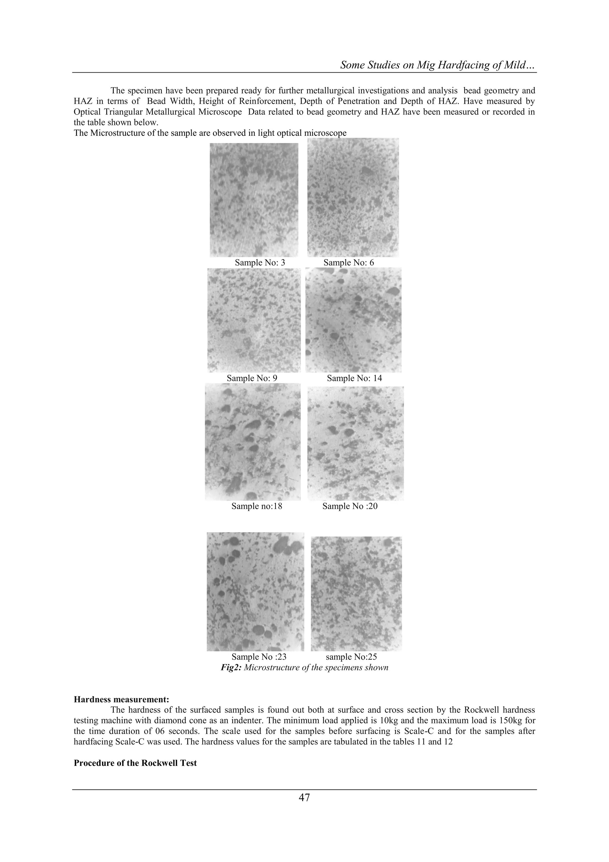 Some Studies on Mig Hardfacing of Mild…

           The specimen have been prepared ready for further metallurgical investigations and analysis bead geometry and
HAZ in terms of Bead Width, Height of Reinforcement, Depth of Penetration and Depth of HAZ. Have measured by
Optical Triangular Metallurgical Microscope Data related to bead geometry and HAZ have been measured or recorded in
the table shown below.
The Microstructure of the sample are observed in light optical microscope




                                         Sample No: 3           Sample No: 6




                                       Sample No: 9              Sample No: 14




                                         Sample no:18           Sample No :20




                                         Sample No :23            sample No:25
                                      Fig2: Microstructure of the specimens shown


Hardness measurement:
          The hardness of the surfaced samples is found out both at surface and cross section by the Rockwell hardness
testing machine with diamond cone as an indenter. The minimum load applied is 10kg and the maximum load is 150kg for
the time duration of 06 seconds. The scale used for the samples before surfacing is Scale-C and for the samples after
hardfacing Scale-C was used. The hardness values for the samples are tabulated in the tables 11 and 12

Procedure of the Rockwell Test


                                                          47
 