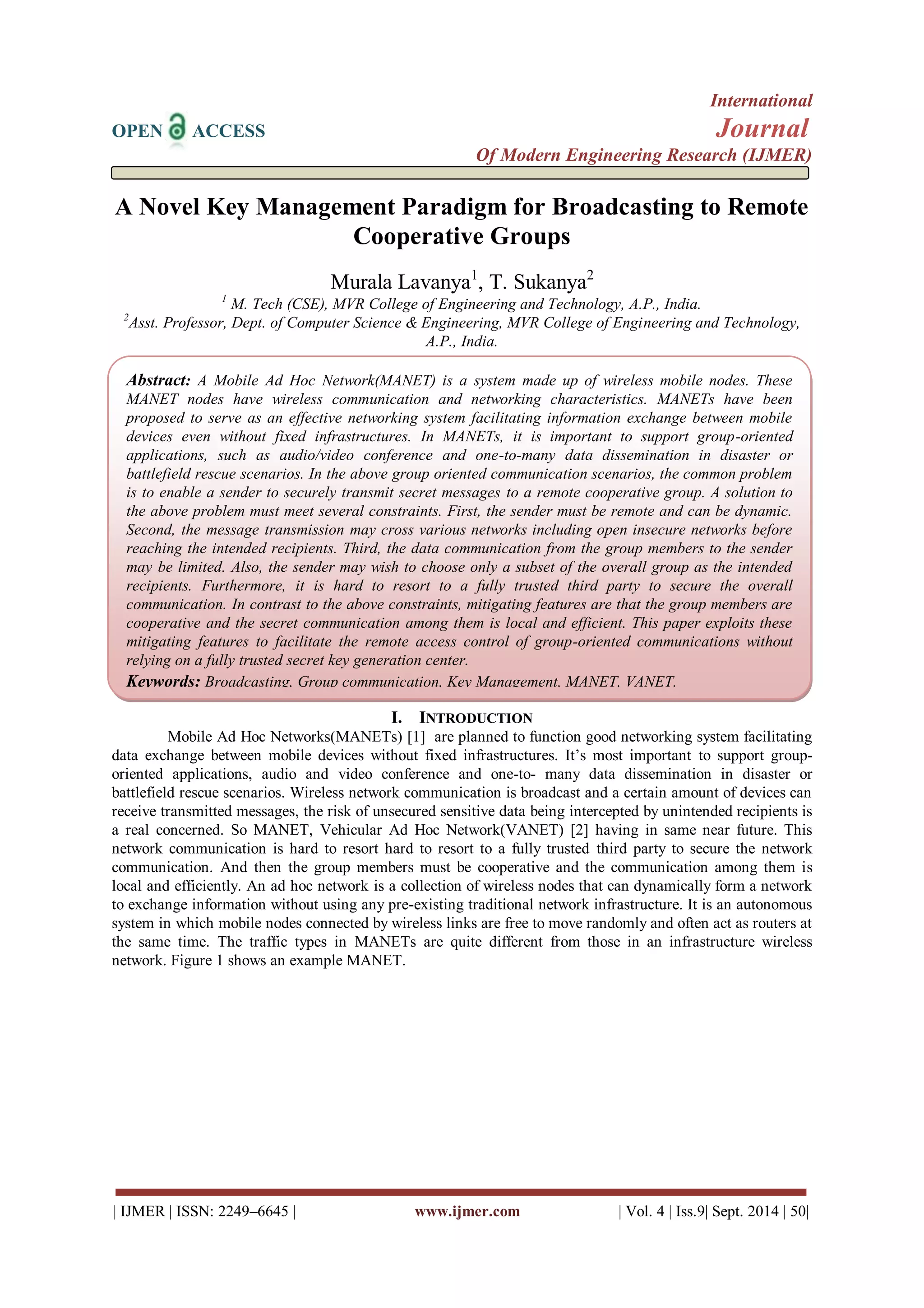 International 
OPEN ACCESS Journal 
Of Modern Engineering Research (IJMER) 
| IJMER | ISSN: 2249–6645 | www.ijmer.com | Vol. 4 | Iss.9| Sept. 2014 | 50| 
A Novel Key Management Paradigm for Broadcasting to Remote Cooperative Groups Murala Lavanya1, T. Sukanya2 1 M. Tech (CSE), MVR College of Engineering and Technology, A.P., India. 2Asst. Professor, Dept. of Computer Science & Engineering, MVR College of Engineering and Technology, A.P., India. 
I. INTRODUCTION 
Mobile Ad Hoc Networks(MANETs) [1] are planned to function good networking system facilitating data exchange between mobile devices without fixed infrastructures. It’s most important to support group- oriented applications, audio and video conference and one-to- many data dissemination in disaster or battlefield rescue scenarios. Wireless network communication is broadcast and a certain amount of devices can receive transmitted messages, the risk of unsecured sensitive data being intercepted by unintended recipients is a real concerned. So MANET, Vehicular Ad Hoc Network(VANET) [2] having in same near future. This network communication is hard to resort hard to resort to a fully trusted third party to secure the network communication. And then the group members must be cooperative and the communication among them is local and efficiently. An ad hoc network is a collection of wireless nodes that can dynamically form a network to exchange information without using any pre-existing traditional network infrastructure. It is an autonomous system in which mobile nodes connected by wireless links are free to move randomly and often act as routers at the same time. The traffic types in MANETs are quite different from those in an infrastructure wireless network. Figure 1 shows an example MANET. 
Abstract: A Mobile Ad Hoc Network(MANET) is a system made up of wireless mobile nodes. These MANET nodes have wireless communication and networking characteristics. MANETs have been proposed to serve as an effective networking system facilitating information exchange between mobile devices even without fixed infrastructures. In MANETs, it is important to support group-oriented applications, such as audio/video conference and one-to-many data dissemination in disaster or battlefield rescue scenarios. In the above group oriented communication scenarios, the common problem is to enable a sender to securely transmit secret messages to a remote cooperative group. A solution to the above problem must meet several constraints. First, the sender must be remote and can be dynamic. Second, the message transmission may cross various networks including open insecure networks before reaching the intended recipients. Third, the data communication from the group members to the sender may be limited. Also, the sender may wish to choose only a subset of the overall group as the intended recipients. Furthermore, it is hard to resort to a fully trusted third party to secure the overall communication. In contrast to the above constraints, mitigating features are that the group members are cooperative and the secret communication among them is local and efficient. This paper exploits these mitigating features to facilitate the remote access control of group-oriented communications without relying on a fully trusted secret key generation center. 
Keywords: Broadcasting, Group communication, Key Management, MANET, VANET. 
 