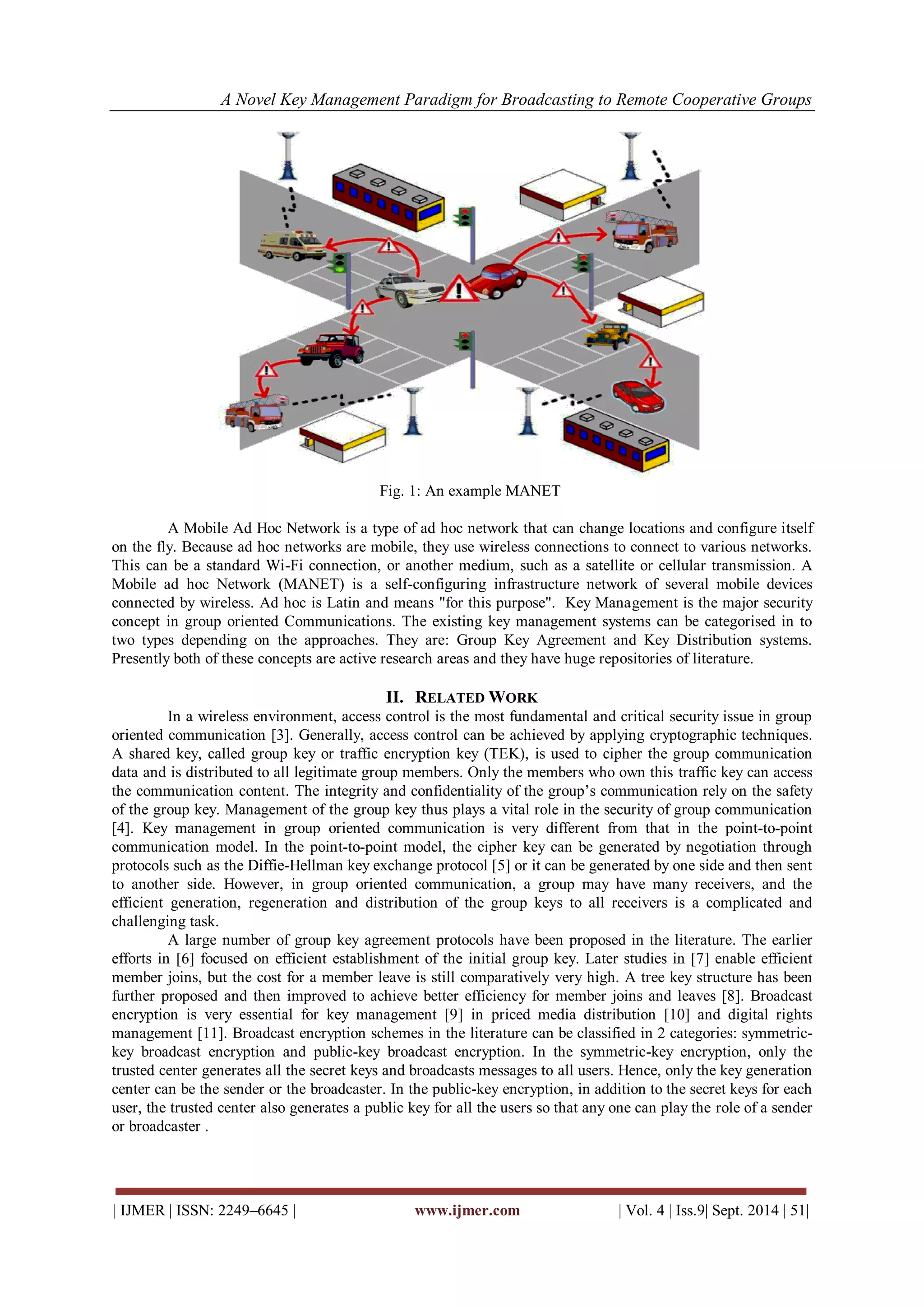 A Novel Key Management Paradigm for Broadcasting to Remote Cooperative Groups 
| IJMER | ISSN: 2249–6645 | www.ijmer.com | Vol. 4 | Iss.9| Sept. 2014 | 51| 
Fig. 1: An example MANET A Mobile Ad Hoc Network is a type of ad hoc network that can change locations and configure itself on the fly. Because ad hoc networks are mobile, they use wireless connections to connect to various networks. This can be a standard Wi-Fi connection, or another medium, such as a satellite or cellular transmission. A Mobile ad hoc Network (MANET) is a self-configuring infrastructure network of several mobile devices connected by wireless. Ad hoc is Latin and means "for this purpose". Key Management is the major security concept in group oriented Communications. The existing key management systems can be categorised in to two types depending on the approaches. They are: Group Key Agreement and Key Distribution systems. Presently both of these concepts are active research areas and they have huge repositories of literature. 
II. RELATED WORK 
In a wireless environment, access control is the most fundamental and critical security issue in group oriented communication [3]. Generally, access control can be achieved by applying cryptographic techniques. A shared key, called group key or traffic encryption key (TEK), is used to cipher the group communication data and is distributed to all legitimate group members. Only the members who own this traffic key can access the communication content. The integrity and confidentiality of the group’s communication rely on the safety of the group key. Management of the group key thus plays a vital role in the security of group communication [4]. Key management in group oriented communication is very different from that in the point-to-point communication model. In the point-to-point model, the cipher key can be generated by negotiation through protocols such as the Diffie-Hellman key exchange protocol [5] or it can be generated by one side and then sent to another side. However, in group oriented communication, a group may have many receivers, and the efficient generation, regeneration and distribution of the group keys to all receivers is a complicated and challenging task. A large number of group key agreement protocols have been proposed in the literature. The earlier efforts in [6] focused on efficient establishment of the initial group key. Later studies in [7] enable efficient member joins, but the cost for a member leave is still comparatively very high. A tree key structure has been further proposed and then improved to achieve better efficiency for member joins and leaves [8]. Broadcast encryption is very essential for key management [9] in priced media distribution [10] and digital rights management [11]. Broadcast encryption schemes in the literature can be classified in 2 categories: symmetric- key broadcast encryption and public-key broadcast encryption. In the symmetric-key encryption, only the trusted center generates all the secret keys and broadcasts messages to all users. Hence, only the key generation center can be the sender or the broadcaster. In the public-key encryption, in addition to the secret keys for each user, the trusted center also generates a public key for all the users so that any one can play the role of a sender or broadcaster .  