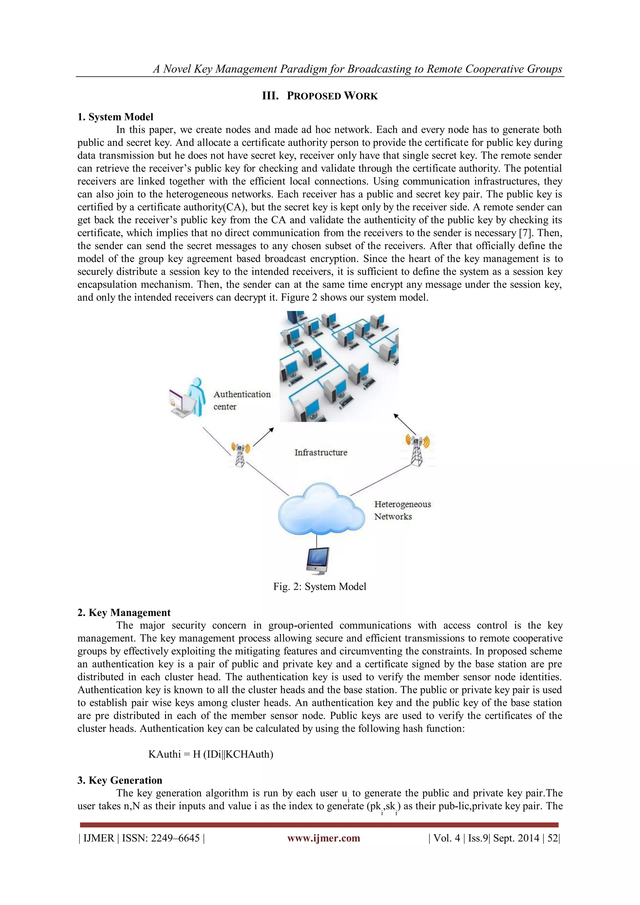 A Novel Key Management Paradigm for Broadcasting to Remote Cooperative Groups 
| IJMER | ISSN: 2249–6645 | www.ijmer.com | Vol. 4 | Iss.9| Sept. 2014 | 52| 
III. PROPOSED WORK 
1. System Model 
In this paper, we create nodes and made ad hoc network. Each and every node has to generate both 
public and secret key. And allocate a certificate authority person to provide the certificate for public key during 
data transmission but he does not have secret key, receiver only have that single secret key. The remote sender 
can retrieve the receiver’s public key for checking and validate through the certificate authority. The potential 
receivers are linked together with the efficient local connections. Using communication infrastructures, they 
can also join to the heterogeneous networks. Each receiver has a public and secret key pair. The public key is 
certified by a certificate authority(CA), but the secret key is kept only by the receiver side. A remote sender can 
get back the receiver’s public key from the CA and validate the authenticity of the public key by checking its 
certificate, which implies that no direct communication from the receivers to the sender is necessary [7]. Then, 
the sender can send the secret messages to any chosen subset of the receivers. After that officially define the 
model of the group key agreement based broadcast encryption. Since the heart of the key management is to 
securely distribute a session key to the intended receivers, it is sufficient to define the system as a session key 
encapsulation mechanism. Then, the sender can at the same time encrypt any message under the session key, 
and only the intended receivers can decrypt it. Figure 2 shows our system model. 
Fig. 2: System Model 
2. Key Management 
The major security concern in group-oriented communications with access control is the key 
management. The key management process allowing secure and efficient transmissions to remote cooperative 
groups by effectively exploiting the mitigating features and circumventing the constraints. In proposed scheme 
an authentication key is a pair of public and private key and a certificate signed by the base station are pre 
distributed in each cluster head. The authentication key is used to verify the member sensor node identities. 
Authentication key is known to all the cluster heads and the base station. The public or private key pair is used 
to establish pair wise keys among cluster heads. An authentication key and the public key of the base station 
are pre distributed in each of the member sensor node. Public keys are used to verify the certificates of the 
cluster heads. Authentication key can be calculated by using the following hash function: 
KAuthi = H (IDi||KCHAuth) 
3. Key Generation 
The key generation algorithm is run by each user u 
i 
to generate the public and private key pair.The 
user takes n,N as their inputs and value i as the index to generate (pk 
i 
,sk 
i 
) as their pub-lic,private key pair. The 
 