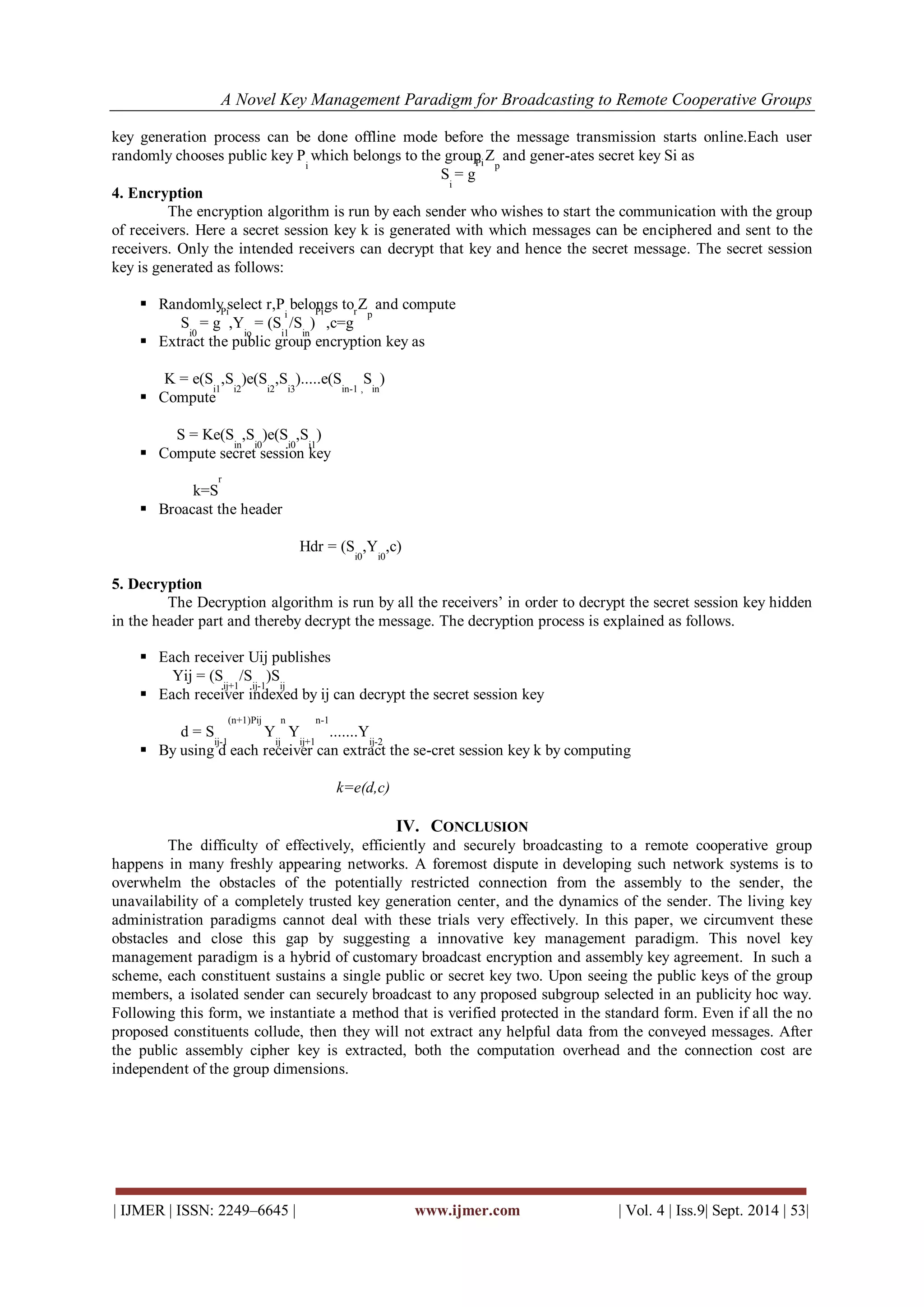 A Novel Key Management Paradigm for Broadcasting to Remote Cooperative Groups 
| IJMER | ISSN: 2249–6645 | www.ijmer.com | Vol. 4 | Iss.9| Sept. 2014 | 53| 
key generation process can be done offline mode before the message transmission starts online.Each user randomly chooses public key Pi which belongs to the group Zp and gener-ates secret key Si as Si = gPi 4. Encryption The encryption algorithm is run by each sender who wishes to start the communication with the group of receivers. Here a secret session key k is generated with which messages can be enciphered and sent to the receivers. Only the intended receivers can decrypt that key and hence the secret message. The secret session key is generated as follows: 
 Randomly select r,Pi belongs to Zp and compute 
Si0 = gPi,Yio = (Si1/Sin) Pi ,c=gr 
 Extract the public group encryption key as 
K = e(Si1,Si2)e(Si2,Si3).....e(Sin-1 , Sin) 
 Compute 
S = Ke(Sin,Si0)e(Si0,Si1) 
 Compute secret session key 
k=Sr 
 Broacast the header 
Hdr = (Si0,Yi0,c) 5. Decryption The Decryption algorithm is run by all the receivers’ in order to decrypt the secret session key hidden in the header part and thereby decrypt the message. The decryption process is explained as follows. 
 Each receiver Uij publishes 
Yij = (Sij+1/Sij-1)Sij 
 Each receiver indexed by ij can decrypt the secret session key 
d = Sij-1(n+1)Pij Yijn Yij+1n-1.......Yij-2 
 By using d each receiver can extract the se-cret session key k by computing 
k=e(d,c) 
IV. CONCLUSION 
The difficulty of effectively, efficiently and securely broadcasting to a remote cooperative group happens in many freshly appearing networks. A foremost dispute in developing such network systems is to overwhelm the obstacles of the potentially restricted connection from the assembly to the sender, the unavailability of a completely trusted key generation center, and the dynamics of the sender. The living key administration paradigms cannot deal with these trials very effectively. In this paper, we circumvent these obstacles and close this gap by suggesting a innovative key management paradigm. This novel key management paradigm is a hybrid of customary broadcast encryption and assembly key agreement. In such a scheme, each constituent sustains a single public or secret key two. Upon seeing the public keys of the group members, a isolated sender can securely broadcast to any proposed subgroup selected in an publicity hoc way. Following this form, we instantiate a method that is verified protected in the standard form. Even if all the no proposed constituents collude, then they will not extract any helpful data from the conveyed messages. After the public assembly cipher key is extracted, both the computation overhead and the connection cost are independent of the group dimensions.  