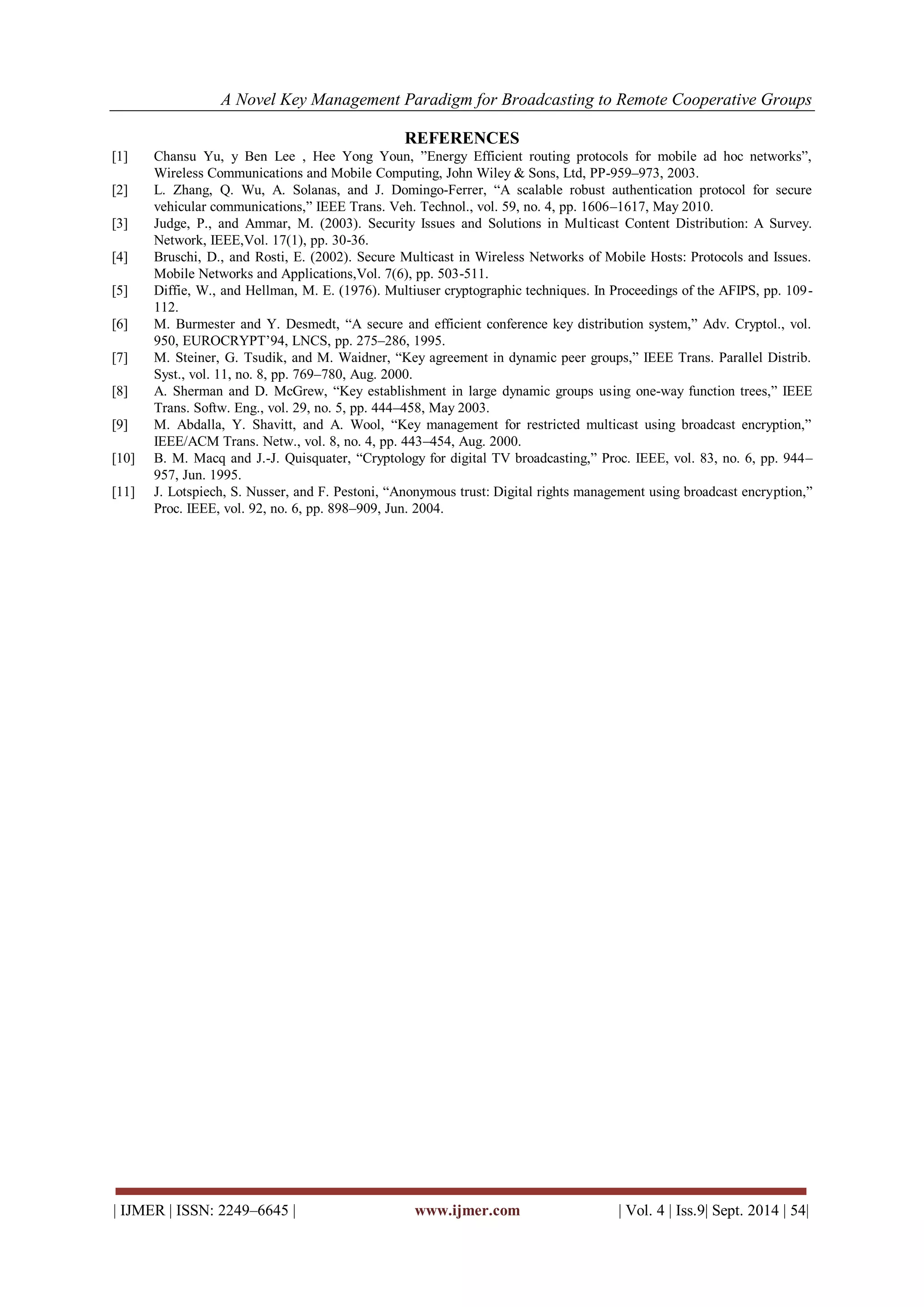 A Novel Key Management Paradigm for Broadcasting to Remote Cooperative Groups 
| IJMER | ISSN: 2249–6645 | www.ijmer.com | Vol. 4 | Iss.9| Sept. 2014 | 54| 
REFERENCES 
[1] Chansu Yu, y Ben Lee , Hee Yong Youn, ”Energy Efficient routing protocols for mobile ad hoc networks”, Wireless Communications and Mobile Computing, John Wiley & Sons, Ltd, PP-959–973, 2003. [2] L. Zhang, Q. Wu, A. Solanas, and J. Domingo-Ferrer, “A scalable robust authentication protocol for secure vehicular communications,” IEEE Trans. Veh. Technol., vol. 59, no. 4, pp. 1606–1617, May 2010. [3] Judge, P., and Ammar, M. (2003). Security Issues and Solutions in Multicast Content Distribution: A Survey. Network, IEEE,Vol. 17(1), pp. 30-36. [4] Bruschi, D., and Rosti, E. (2002). Secure Multicast in Wireless Networks of Mobile Hosts: Protocols and Issues. Mobile Networks and Applications,Vol. 7(6), pp. 503-511. [5] Diffie, W., and Hellman, M. E. (1976). Multiuser cryptographic techniques. In Proceedings of the AFIPS, pp. 109- 112. [6] M. Burmester and Y. Desmedt, “A secure and efficient conference key distribution system,” Adv. Cryptol., vol. 950, EUROCRYPT’94, LNCS, pp. 275–286, 1995. [7] M. Steiner, G. Tsudik, and M. Waidner, “Key agreement in dynamic peer groups,” IEEE Trans. Parallel Distrib. Syst., vol. 11, no. 8, pp. 769–780, Aug. 2000. [8] A. Sherman and D. McGrew, “Key establishment in large dynamic groups using one-way function trees,” IEEE Trans. Softw. Eng., vol. 29, no. 5, pp. 444–458, May 2003. [9] M. Abdalla, Y. Shavitt, and A. Wool, “Key management for restricted multicast using broadcast encryption,” IEEE/ACM Trans. Netw., vol. 8, no. 4, pp. 443–454, Aug. 2000. [10] B. M. Macq and J.-J. Quisquater, “Cryptology for digital TV broadcasting,” Proc. IEEE, vol. 83, no. 6, pp. 944– 957, Jun. 1995. [11] J. Lotspiech, S. Nusser, and F. Pestoni, “Anonymous trust: Digital rights management using broadcast encryption,” Proc. IEEE, vol. 92, no. 6, pp. 898–909, Jun. 2004. 
