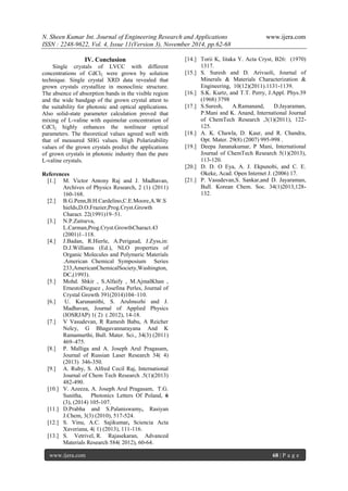 N. Sheen Kumar Int. Journal of Engineering Research and Applications www.ijera.com 
ISSN : 2248-9622, Vol. 4, Issue 11(Version 3), November 2014, pp.62-68 
www.ijera.com 68 | P a g e 
IV. Conclusion Single crystals of LVCC with different concentrations of CdCl2 were grown by solution technique. Single crystal XRD data revealed that grown crystals crystallize in monoclinic structure. The absence of absorption bands in the visible region and the wide bandgap of the grown crystal attest to the suitability for photonic and optical applications. Also solid-state parameter calculation proved that mixing of L-valine with equimolar concentration of CdCl2 highly enhances the nonlinear optical parameters. The theoretical values agreed well with that of measured SHG values. High Polarizability values of the grown crystals predict the applications of grown crystals in photonic industry than the pure L-valine crystals. References 
[1.] M. Victor Antony Raj and J. Madhavan, Archives of Physics Research, 2 (1) (2011) 160-168. 
[2.] B.G.Penn,B.H.Cardelino,C.E.Moore,A.W.Shields,D.O.Frazier,Prog.Cryst.Growth Charact. 22(1991)19–51. 
[3.] N.P.Zaitseva, L.Carman,Prog.Cryst.GrowthCharact.43 (2001)1–118. 
[4.] J.Badan, R.Hierle, A.Perigaud, J.Zyss,in: D.J.Williams (Ed.), NLO properties of Organic Molecules and Polymeric Materials .American Chemical Symposium Series 233,AmericanChemicalSociety,Washington, DC,(1993). 
[5.] Mohd. Shkir , S.Alfaify , M.AjmalKhan , ErnestoDieguez , Josefina Perles, Journal of Crystal Growth 391(2014)104–110. 
[6.] U. Karunanithi, S. Arulmozhi and J. Madhavan, Journal of Applied Physics (IOSRJAP) 1( 2) ( 2012), 14-18. 
[7.] V Vasudevan, R Ramesh Babu, A Reicher Nelcy, G Bhagavannarayana And K Ramamurthi, Bull. Mater. Sci., 34(3) (2011) 469–475. 
[8.] P. Malliga and A. Joseph Arul Pragasam, Journal of Russian Laser Research 34( 4) (2013) 346-350. 
[9.] A. Ruby, S. Alfred Cecil Raj, International Journal of Chem Tech Research .5(1)(2013) 482-490. 
[10.] V. Azeeza, A. Joseph Arul Pragasam, T.G. Sunitha, Photonics Letters Of Poland, 6 (3), (2014) 105-107. 
[11.] D.Prabha and S.Palaniswamy, Rasiyan J.Chem, 3(3) (2010), 517-524. 
[12.] S. Vinu, A.C. Sajikumar, Sciencia Acta Xaveriana, 4( 1) (2013), 111-116. [13.] S. Vetrivel, R. Rajasekaran, Advanced Materials Research 584( 2012), 60-64. 
[14.] Torii K, Iitaka Y. Acta Cryst, B26: (1970) 1317. 
[15.] S. Suresh and D. Arivuoli, Journal of Minerals & Materials Characterization & Engineering, 10(12)(2011).1131-1139. 
[16.] S.K. Kurtz, and T.T. Perry, J.Appl. Phys.39 (1968) 3798 
[17.] S.Suresh, A.Ramanand, D.Jayaraman, P.Mani and K. Anand, International Journal of ChemTech Research ,3(1)(2011), 122- 125. 
[18.] A. K. Chawla, D. Kaur, and R. Chandra, Opt. Mater. 29(8) (2007) 995-998 . 
[19.] Deepa Jananakumar, P Mani, International Journal of ChemTech Research 5(1)(2013), 113-120. 
[20.] D. D. O Eya, A. J. Ekpunobi, and C. E. Okeke, Acad. Open Internet J. (2006) 17. 
[21.] P. Vasudevan,S. Sankar,and D. Jayaraman, Bull. Korean Chem. Soc. 34(1)2013,128- 132. 