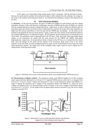 A Concept Paper On “On Chip High Voltage…
www.theijes.com The IJES Page 41
In this paper, an on-chip high-voltage charge pump circuit is proposed with the polysilicon diodes .
Because the anode and the cathode of the polysilicon diode is fully isolated from the substrate, the voltage on
the anode or the cathode of the polysilicon diode is not limited by the breakdown voltage of the undesired pn-
junction.
II. POLYSILICON DIODES
A. Structure : In the previous processes, the gates of PMOS and NMOS are both realized with the n-doped
polysilicon. Because of the work function consideration, the gate of PMOS and the gate of NMOS are realized
with the p-doped polysilicon and the n-doped polysilicon , respectively. In order to make the different types of
polysilicon gates, the intrinsic polysilicon layer is deposited first, and then the p-type and n-type impurities are
doped into the intrinsic polysilicon to form the gate and the NMOS gate accordingly . So, the diode can be
realized on the polysilicon layer by recent process. Figure 2 shows the cross section of the polysilicon diode in
the standard CMOS process. As depicted in Figure , the STI (shallow trench isolation) layer is located above the
silicon bulk. The polysilicon layer is deposited above the STI layer. Then, the p-type and n-type highly doped
regions on the polysilicon are doped with the same process for the PMOS and NMOS source/drain
implementation, respectively. As the polysilicon diode is formed on the STI layer, it is isolated from the silicon
bulk. Thus, the charges on the anode and the cathode of the polysilicon diode dosen’t leak to the silicon
substrate. In the this diode, an extra un-doped polysilicon region can be inserted between the p-type and n-type
doped polysilicon regions. The length (Lc) of the un-doped center region could be used to adjust the I-V
characteristics of the polysilicon diode.
Figure 2. Schematic cross section of the polysilicon diode in the standard (bulk) CMOS process.[1]
B. Characteristics of Diodes realized : The polysilicon diodes with different lengths (Lc) of the un-doped
center region had been fabricated in a 0.25-μm 2.5-V standard CMOS process, where the Lc is changed from
0.25 μm to 1.5 μm [1]. Figure 3 depicts the measured I-V curves of the polysilicon diodes with different Lc.
Figure 4 depicts the measured cut-in voltages of the polysilicon diodes with different Lc, where the cut-in
voltages are defined at the 1-μA forward biased current. In Figure 4, the cut-in voltages of polysilicon diodes
vary from 0.47 V to 0.58 V. As the length of the un-doped region increases beyond 0.9 μm, the cut-in voltage
saturates at around 0.58 V.
Figure 3. Measured I-V curves of the polysilicon diodes with different
lengths (Lc) of the un-doped center region.[1]
 