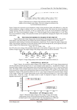 A Concept Paper On “On Chip High Voltage…
www.theijes.com The IJES Page 42
Figure 4. Measured cut-in voltages of the polysilicon diodes with different
lengths of the un-doped center region. The cut-in voltages are defined at the
1-μA forward biased current.[1]
Figure 5 depicts the measured reverse breakdown voltage of the polysilicon diode with different Lc, where the
reverse breakdown voltage is defined at the 1-μA reverse biased current. This shows the reverse breakdown
voltage increases when the Lc increases. As the Lc is greater than 1.2 μm, the reverse breakdown voltage goes
beyond 20 V.The reverse breakdown voltage is 33 V when the length of the un-doped region is 1.5 μm. Thus,
the reverse breakdown voltage of the polysilicon diode can be adjusted by changing the length of the un-doped
center region .
III. POLYSILICON DIODES IN CHARGE PUMP CIRCUIT
Figure 6 depicts the 4-stage charge pump circuit designed with polysilicon diodes (D1~D5), and the
clock signals CLK and CLKB are out-of-phase and with the amplitude of VDD (2.5 V). The RL and CL
represent the output loading of resistance and capacitance, respectively. The CL makes the output voltage more
stable. If the parasitic capacitance at each node and the output current through the RL can be ignored, the ideal
output voltage of the charge pump circuit is expressed as
Vout = (n + 1) × (VDD – VD), (1)
here VD is the cut-in voltage of the polysilicon diode and n is the number of stages in the circuit. Thus, as the
number of stages increases, the output voltage of the charge pump circuit can also be increased.
Figure 6. 4-stage charge pump circuit realized with 5 polysilicon diodes.[1]
IV. CONCEPTUAL RESULTS
Figure 7 depicts the measured output voltages of the 4-stage, 8-stage, and 12-stage charge pumpcircuit
with the polysilicon diode having 0.5-μm or 1-μm un-doped center region (Lc). As depicted in Figure 7, the
measured output voltages of the charge pump circuit with the polysilicon diodes (Lc=0.5 or 1 μm) are almost the
same. The length of the un-doped region (Lc) doesn’t obviously affect the output voltage of the charge pump
circuit because the voltage across each polysilicon diode not exceed VDD (2.5 V), which is less than the reverse
breakdown voltages of the polysilicon diodes (Lc=0.5 or 1 μm). Figure 8 depicts the measured output voltages
of the 4-stage, 8-stage, and 12-stage charge pump circuits with the polysilicon diodes (Lc=1 μm) to drive output
resistors (RL). If the RL is high , the output current is small. As depicted in Figure 8, the output voltage
degrades when the RL is decreased .
Figure 7. Measured output voltages of the 4-stage, 8-stage, and 12-stage
charge pump circuits with the polysilicon diodes having 0.5-μm and 1-μm
un-doped region to drive capacitive load. The clock frequency is 1 MHz and
the power supply voltage (VDD) is 2.5 V.[1]
 