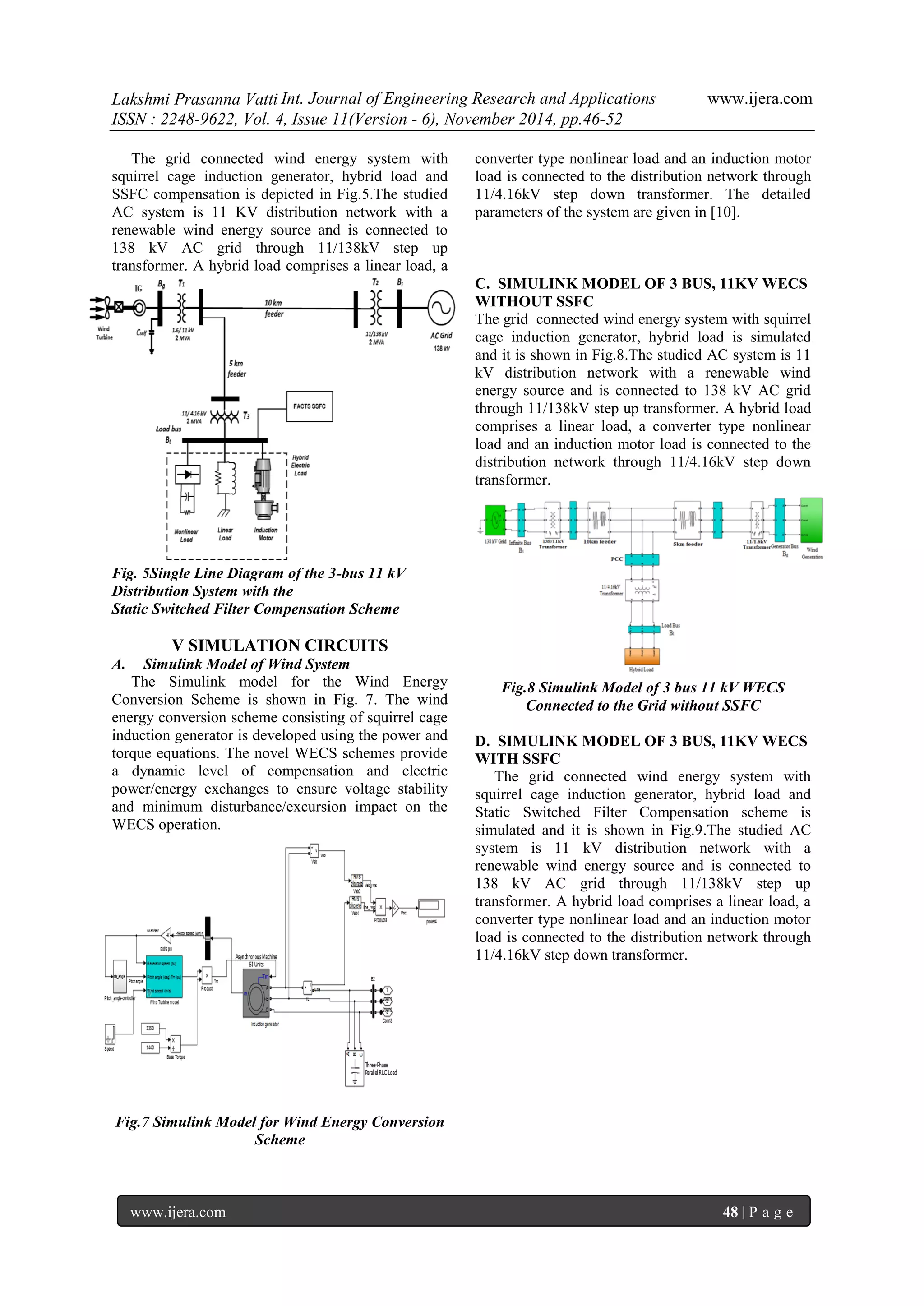 Lakshmi Prasanna Vatti Int. Journal of Engineering Research and Applications www.ijera.com 
ISSN : 2248-9622, Vol. 4, Issue 11(Version - 6), November 2014, pp.46-52 
www.ijera.com 48 | P a g e 
The grid connected wind energy system with squirrel cage induction generator, hybrid load and SSFC compensation is depicted in Fig.5.The studied AC system is 11 KV distribution network with a renewable wind energy source and is connected to 138 kV AC grid through 11/138kV step up transformer. A hybrid load comprises a linear load, a converter type nonlinear load and an induction motor load is connected to the distribution network through 11/4.16kV step down transformer. The detailed parameters of the system are given in [10]. 
Fig. 5Single Line Diagram of the 3-bus 11 kV Distribution System with the Static Switched Filter Compensation Scheme V SIMULATION CIRCUITS 
A. Simulink Model of Wind System 
The Simulink model for the Wind Energy Conversion Scheme is shown in Fig. 7. The wind energy conversion scheme consisting of squirrel cage induction generator is developed using the power and torque equations. The novel WECS schemes provide a dynamic level of compensation and electric power/energy exchanges to ensure voltage stability and minimum disturbance/excursion impact on the WECS operation. 
Fig.7 Simulink Model for Wind Energy Conversion Scheme 
C. SIMULINK MODEL OF 3 BUS, 11KV WECS WITHOUT SSFC The grid connected wind energy system with squirrel cage induction generator, hybrid load is simulated and it is shown in Fig.8.The studied AC system is 11 kV distribution network with a renewable wind energy source and is connected to 138 kV AC grid through 11/138kV step up transformer. A hybrid load comprises a linear load, a converter type nonlinear load and an induction motor load is connected to the distribution network through 11/4.16kV step down transformer. 
Fig.8 Simulink Model of 3 bus 11 kV WECS Connected to the Grid without SSFC D. SIMULINK MODEL OF 3 BUS, 11KV WECS WITH SSFC The grid connected wind energy system with squirrel cage induction generator, hybrid load and Static Switched Filter Compensation scheme is simulated and it is shown in Fig.9.The studied AC system is 11 kV distribution network with a renewable wind energy source and is connected to 138 kV AC grid through 11/138kV step up transformer. A hybrid load comprises a linear load, a converter type nonlinear load and an induction motor load is connected to the distribution network through 11/4.16kV step down transformer.  