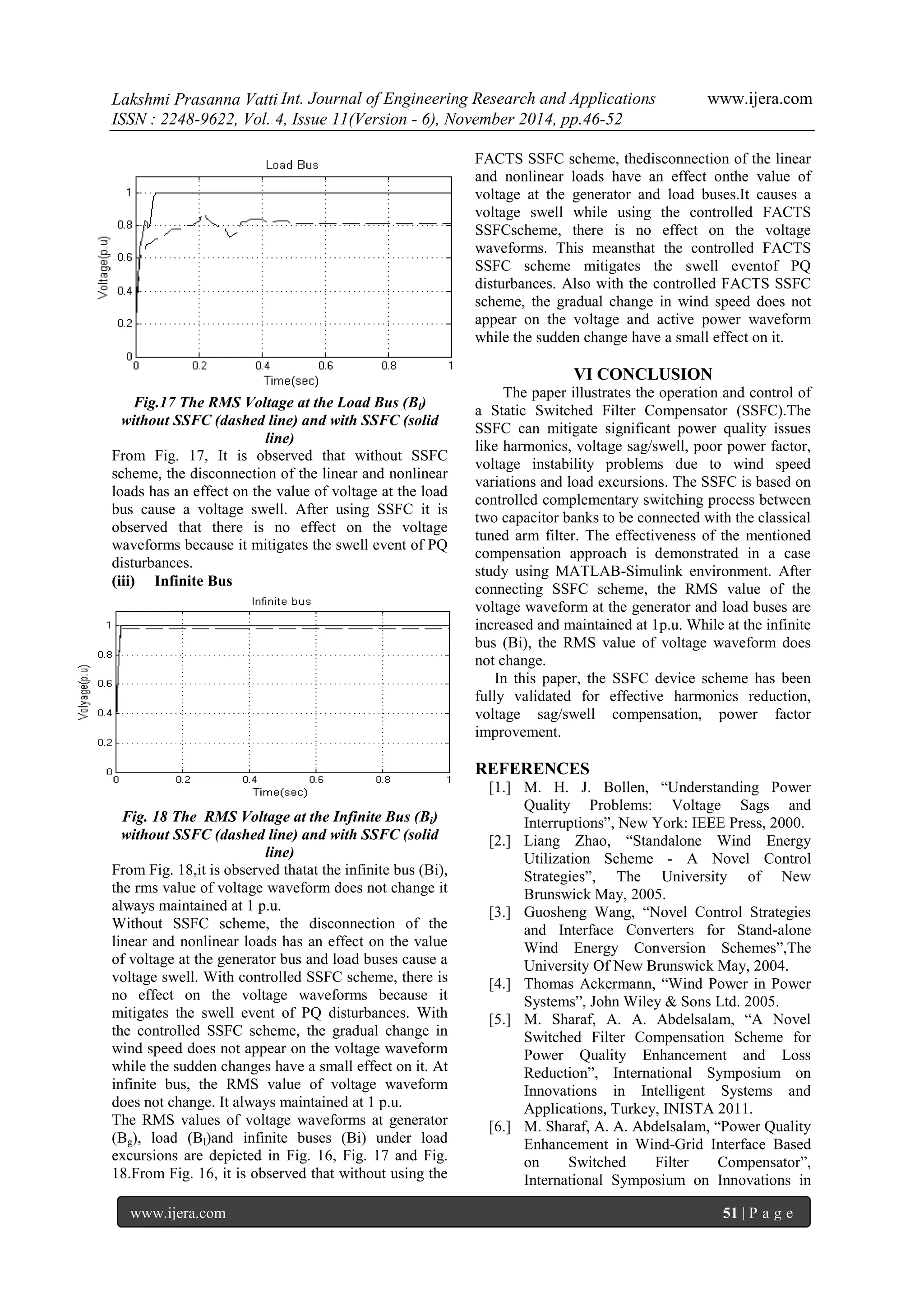 Lakshmi Prasanna Vatti Int. Journal of Engineering Research and Applications www.ijera.com 
ISSN : 2248-9622, Vol. 4, Issue 11(Version - 6), November 2014, pp.46-52 
www.ijera.com 51 | P a g e 
Fig.17 The RMS Voltage at the Load Bus (Bl) without SSFC (dashed line) and with SSFC (solid line) From Fig. 17, It is observed that without SSFC scheme, the disconnection of the linear and nonlinear loads has an effect on the value of voltage at the load bus cause a voltage swell. After using SSFC it is observed that there is no effect on the voltage waveforms because it mitigates the swell event of PQ disturbances. (iii) Infinite Bus 
Fig. 18 The RMS Voltage at the Infinite Bus (Bi) without SSFC (dashed line) and with SSFC (solid line) From Fig. 18,it is observed thatat the infinite bus (Bi), the rms value of voltage waveform does not change it always maintained at 1 p.u. Without SSFC scheme, the disconnection of the linear and nonlinear loads has an effect on the value of voltage at the generator bus and load buses cause a voltage swell. With controlled SSFC scheme, there is no effect on the voltage waveforms because it mitigates the swell event of PQ disturbances. With the controlled SSFC scheme, the gradual change in wind speed does not appear on the voltage waveform while the sudden changes have a small effect on it. At infinite bus, the RMS value of voltage waveform does not change. It always maintained at 1 p.u. 
The RMS values of voltage waveforms at generator (Bg), load (Bl)and infinite buses (Bi) under load excursions are depicted in Fig. 16, Fig. 17 and Fig. 18.From Fig. 16, it is observed that without using the FACTS SSFC scheme, thedisconnection of the linear and nonlinear loads have an effect onthe value of voltage at the generator and load buses.It causes a voltage swell while using the controlled FACTS SSFCscheme, there is no effect on the voltage waveforms. This meansthat the controlled FACTS SSFC scheme mitigates the swell eventof PQ disturbances. Also with the controlled FACTS SSFC scheme, the gradual change in wind speed does not appear on the voltage and active power waveform while the sudden change have a small effect on it. VI CONCLUSION The paper illustrates the operation and control of a Static Switched Filter Compensator (SSFC).The SSFC can mitigate significant power quality issues like harmonics, voltage sag/swell, poor power factor, voltage instability problems due to wind speed variations and load excursions. The SSFC is based on controlled complementary switching process between two capacitor banks to be connected with the classical tuned arm filter. The effectiveness of the mentioned compensation approach is demonstrated in a case study using MATLAB-Simulink environment. After connecting SSFC scheme, the RMS value of the voltage waveform at the generator and load buses are increased and maintained at 1p.u. While at the infinite bus (Bi), the RMS value of voltage waveform does not change. In this paper, the SSFC device scheme has been fully validated for effective harmonics reduction, voltage sag/swell compensation, power factor improvement. REFERENCES 
[1.] M. H. J. Bollen, “Understanding Power Quality Problems: Voltage Sags and Interruptions”, New York: IEEE Press, 2000. 
[2.] Liang Zhao, “Standalone Wind Energy Utilization Scheme - A Novel Control Strategies”, The University of New Brunswick May, 2005. 
[3.] Guosheng Wang, “Novel Control Strategies and Interface Converters for Stand-alone Wind Energy Conversion Schemes”,The University Of New Brunswick May, 2004. 
[4.] Thomas Ackermann, “Wind Power in Power Systems”, John Wiley & Sons Ltd. 2005. 
[5.] M. Sharaf, A. A. Abdelsalam, “A Novel Switched Filter Compensation Scheme for Power Quality Enhancement and Loss Reduction”, International Symposium on Innovations in Intelligent Systems and Applications, Turkey, INISTA 2011. 
[6.] M. Sharaf, A. A. Abdelsalam, “Power Quality Enhancement in Wind-Grid Interface Based on Switched Filter Compensator”, International Symposium on Innovations in  
