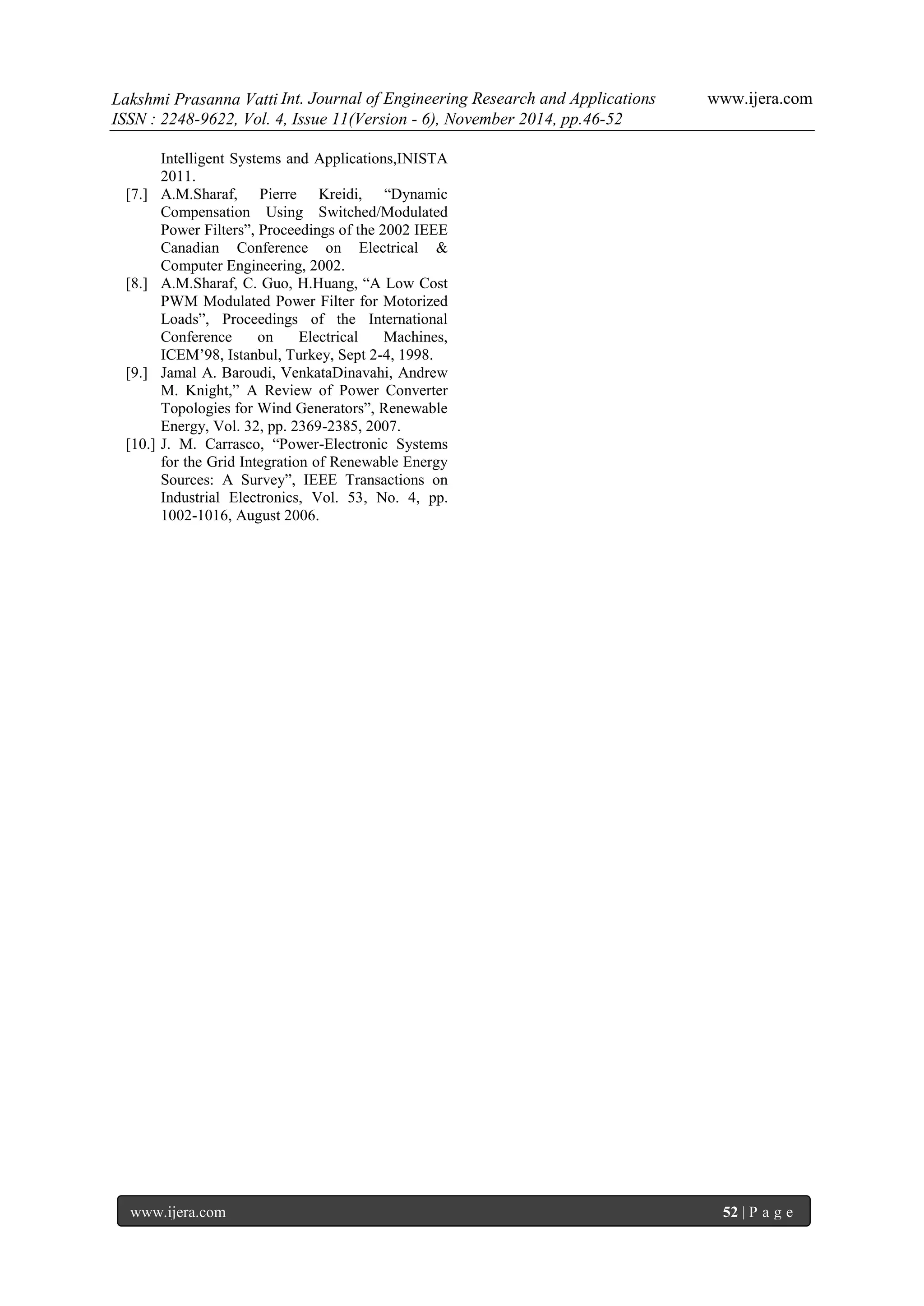Lakshmi Prasanna Vatti Int. Journal of Engineering Research and Applications www.ijera.com 
ISSN : 2248-9622, Vol. 4, Issue 11(Version - 6), November 2014, pp.46-52 
www.ijera.com 52 | P a g e 
Intelligent Systems and Applications,INISTA 2011. 
[7.] A.M.Sharaf, Pierre Kreidi, “Dynamic Compensation Using Switched/Modulated Power Filters”, Proceedings of the 2002 IEEE Canadian Conference on Electrical & Computer Engineering, 2002. 
[8.] A.M.Sharaf, C. Guo, H.Huang, “A Low Cost PWM Modulated Power Filter for Motorized Loads”, Proceedings of the International Conference on Electrical Machines, ICEM‟98, Istanbul, Turkey, Sept 2-4, 1998. 
[9.] Jamal A. Baroudi, VenkataDinavahi, Andrew M. Knight,” A Review of Power Converter Topologies for Wind Generators”, Renewable Energy, Vol. 32, pp. 2369-2385, 2007. 
[10.] J. M. Carrasco, “Power-Electronic Systems for the Grid Integration of Renewable Energy Sources: A Survey”, IEEE Transactions on Industrial Electronics, Vol. 53, No. 4, pp. 1002-1016, August 2006. 