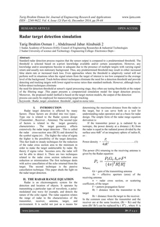 Tarig Ibrahim Osman Int. Journal of Engineering Research and Applications www.ijera.com
ISSN : 2248-9622, Vol. 4, Issue 12( Part 4), December 2014, pp.39-44
www.ijera.com 39 | P a g e
Radar target detection simulation
Tarig Ibrahim Osman 1 , Abdelrasoul Jabar Alzubaidi 2
1 Sudan Academy of Sciences (SAS); Council of Engineering Researches & Industrial Technologies
2 Sudan University of science and Technology- Engineering College- Electronics Dept-–
Abstract:
Standard radar detection process requires that the sensor output is compared to a predetermined threshold. The
threshold is selected based on a-priori knowledge available and/or certain assumptions. However, any
knowledge and/or assumptions become in adequate due to the presence of multiple targets with varying signal
return and usually non stationary background. Thus, any predetermined threshold may result in either increased
false alarm rate or increased track loss. Even approaches where the threshold is adaptively varied will not
perform well in situations when the signal return from the target of interest is too low compared to the average
level of the background .Track-before-detect techniques eliminate the need for a detection threshold and provide
detecting and tracking targets with lower signal-to-noise ratios than standard methods. However, although track-
before-detect techniques eliminate
the need for detection threshold at sensor's signal processing stage, they often use tuning thresholds at the output
of the filtering stage .This paper presents a computerized simulation model for target detection process.
Moreover, the proposed model method is based on the target motion models, the output of the detection
process can easily be employed for maneuvering target tracking.
Keywords : Radar ,target ,simulation threshold , signal-to-noise ratio .
I. INTRODUCTION
Radar target detection is affected by many
factors .These factors are divided into two types .
Type one is related to the Radar system design
(Transmitter , Receiver , Antenna). The second type
of factors is related to the target geometry
characteristics . The target geometry affects
extensively the radar target detection . This is called
the radar cross-section area (RCS) and denoted by
the symbol sigma (σ) . The higher the value of sigma
the higher is the possibility of the target detection.
This fact leads to steady techniques for the reduction
of the radar cross section area to the minimum in
order to make the target undetectable by radar. By
theory if sigma value becomes zero, the radar will
not be able to detect it. There are two techniques
related to the radar cross section reduction area
reduction or minimization The first technique deals
with active cancellation of the echo returned from the
target. The second technique is the passive
cancellation technique. This paper sheds the light on
the radar target detection.
II. THE RADAR RANGE EQUATION
Radar is an electromagnetic system for the
detection and location of objects. It operates by
transmitting a particular type of waveform, a pulse-
modulated sine wave for example, and detects the
nature of the echo signal. The radar equation relates
the range of radar to the characteristics of the
transmitter, receiver, antenna, target, and
environment. It is useful not just as a means for
determining the maximum distance from the radar to
the target, but it can serve both as a tool for
understanding radar operation and as a basis for radar
design. The simple form of the radar range equation
derivation is:
If the transmitter power pt is radiated by an
isotropic, the power density at a distance ( R) from
the radar is equal to the radiated power divided by the
surface area 4πR2
of an imaginary sphere of radius R,
or :
Power density = 2
4 R
Pt

…………………….. (1)
The power (Pr) returning to the receiving antenna is
given by the Radar equation:
Where;
Gt = gain of the transmitting antenna
Ar = effective aperture (area) of the
receiving antenna
σ = radar cross section, or scattering
coefficient, of the target
F = pattern propagation factor
Rt = distance from the transmitter to the
target
Rr = distance from the target to the receiver.
In the common case where the transmitter and the
receiver are at the same location, (Rt = Rr) and the
term (Rt² Rr²) can be replaced by ( 𝑅4
) , where ® is
RESEARCH ARTICLE OPEN ACCESS
 