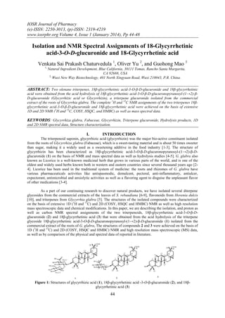IOSR Journal of Pharmacy
(e)-ISSN: 2250-3013, (p)-ISSN: 2319-4219
www.iosrphr.org Volume 4, Issue 1 (January 2014), Pp 44-48

Isolation and NMR Spectral Assignments of 18-Glycyrrhetinic
acid-3-O-D-glucuronide and 18-Glycyrrhetinic acid
Venkata Sai Prakash Chaturvedula 1, Oliver Yu 2, and Guohong Mao 3
1,

Natural Ingredient Development, Blue California, 30111 Tomas, Rancho Santa Margarita,
CA 92688, USA
2,
Wuxi New Way Biotechnology, 401 North Xingyuan Road, Wuxi 210043, P.R. China.

ABSTRACT: Two olenane triterpenes, 18β-glycyrrhetinic acid-3-O-β-D-glucuronide and 18β-glycyrrhetinic
acid were obtained from the acid hydrolysis of 18β-glycyrrhetinic acid-3-O-β-D-glucuronopyranosyl-(1→2)-βD-glucuronide (Glycyrrhizic acid or Glycyrrhizin), a triterpene glucuronide isolated from the commercial
extract of the roots of Glycyrrhia glabra. The complete 1H and 13C NMR assignments of the two triterpenes 18βglycyrrhetinic acid-3-O-β-D-glucuronide and 18β-glycyrrhetinic acid were achieved on the basis of extensive
1D and 2D NMR (1H and 13C, COSY, HSQC, and HMBC) as well as mass spectral data.

KEYWORDS: Glycyrrhiza glabra, Fabaceae, Glycyrrhizin, Triterpene glucuronide, Hydrolysis products, 1D
and 2D NMR spectral data, Structure characterization.

I.

INTRODUCTION

The triterpenoid saponin, glycyrrhizic acid (glycyrrhizin) was the major bio-active constituent isolated
from the roots of Glycyrrhiza glabra (Fabaceae), which is a sweet-tasting material and is about 50 times sweeter
than sugar, making it a widely used as a sweetening additive in the food industry [1-3]. The structure of
glycyrrhizin has been characterized as 18β-glycyrrhetinic acid-3-O-β-D-glucuronopyranosyl-(1→2)-β-Dglucuronide (1) on the basis of NMR and mass spectral data as well as hydrolysis studies [4-5]. G. glabra also
known as Licorice is a well-known medicinal herb that grows in various parts of the world, and is one of the
oldest and widely used herbs known both in western and eastern countries since several thousand years ago [24]. Licorice has been used in the traditional system of medicine: the roots and rhizomes of G. glabra have
various pharmaceuticals activities like antispasmodic, demulcent, pectoral, anti-inflammatory, antiulcer,
expectorant, antimicrobial and anxiolytic activities as well as a flavoring agent to disguise the unpleasant flavor
of other medications [3-4].
As a part of our continuing research to discover natural products, we have isolated several diterpene
glycosides from the commercial extracts of the leaves of S. rebaudiana [6-9], flavonoids from Hovenia dulcis
[10], and triterpenes from Glycyrrhia glabra [5]. The structures of the isolated compounds were characterized
on the basis of extensive 1D (1H and 13C) and 2D (COSY, HSQC and HMBC) NMR as well as high resolution
mass spectroscopic data and chemical modifications. In this paper, we are describing the isolation, and proton as
well as carbon NMR spectral assignments of the two triterpenoids, 18β-glycyrrhetinic acid-3-O-β-Dglucuronide (2) and 18β-glycyrrhetinic acid (3) that were obtained from the acid hydrolysis of the triterpene
glycoside 18β-glycyrrhetinic acid-3-O-β-D-glucuronopyranosyl-(1→2)-β-D-glucuronide (1) isolated from the
commercial extract of the roots of G. glabra, The structures of compounds 2 and 3 were achieved on the basis of
1D (1H and 13C) and 2D (COSY, HSQC and HMBC) NMR and high resolution mass spectroscopic (MS) data,
as well as by comparison of the physical and spectral data of reported in literature.

Figure 1: Structures of glycyrrhizic acid (1), 18β-glycyrrhetinic acid -3-O-β-glucuronide (2), and 18βglycyrrhetinic acid (3)

44

 