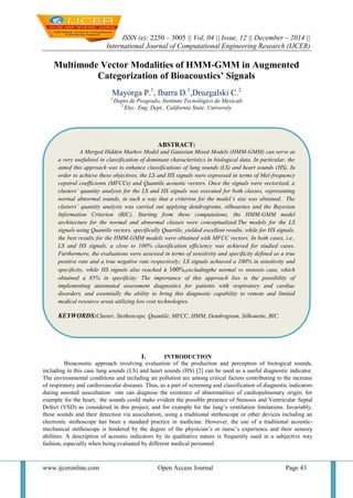 ISSN (e): 2250 – 3005 || Vol, 04 || Issue, 12 || December – 2014 ||
International Journal of Computational Engineering Research (IJCER)
www.ijceronline.com Open Access Journal Page 43
Multimode Vector Modalities of HMM-GMM in Augmented
Categorization of Bioacoustics’ Signals
Mayorga P.1
, Ibarra D.1
,Druzgalski C.2
1
Depto.de Posgrado, Instituto Tecnológico de Mexicali
2
Elec. Eng. Dept., California State. University
I. INTRODUCTION
Bioacoustic approach involving evaluation of the production and perception of biological sounds,
including in this case lung sounds (LS) and heart sounds (HS) [2] can be used as a useful diagnostic indicator.
The environmental conditions and including air pollution are among critical factors contributing to the increase
of respiratory and cardiovascular diseases. Thus, as a part of screening and classification of diagnostic indicators
during assisted auscultation one can diagnose the existence of abnormalities of cardiopulmonary origin; for
example for the heart, the sounds could make evident the possible presence of Stenosis and Ventricular Septal
Defect (VSD) as considered in this project, and for example for the lung’s ventilation limitations. Invariably,
these sounds and their detection via auscultation, using a traditional stethoscope or other devices including an
electronic stethoscope has been a standard practice in medicine. However, the use of a traditional acoustic-
mechanical stethoscope is hindered by the degree of the physician’s or nurse’s experience and their sensory
abilities. A description of acoustic indicators by its qualitative nature is frequently used in a subjective way
fashion, especially when being evaluated by different medical personnel.
ABSTRACT:
A Merged Hidden Markov Model and Gaussian Mixed Models (HMM-GMM) can serve as
a very usefultool in classification of dominant characteristics in biological data. In particular, the
aimof this approach was to enhance classifications of lung sounds (LS) and heart sounds (HS). In
order to achieve these objectives, the LS and HS signals were expressed in terms of Mel-frequency
cepstral coefficients (MFCCs) and Quantile acoustic vectors. Once the signals were vectorized, a
clusters’ quantity analysis for the LS and HS signals was executed for both classes, representing
normal abnormal sounds, in such a way that a criterion for the model’s size was obtained. The
clusters’ quantity analysis was carried out applying dendrograms, silhouettes and the Bayesian
Information Criterion (BIC). Starting from these computations, the HMM-GMM model
architecture for the normal and abnormal classes were conceptualized.The models for the LS
signals using Quantile vectors, specifically Quartile, yielded excellent results, while for HS signals,
the best results for the HMM-GMM models were obtained with MFCC vectors. In both cases, i.e.,
LS and HS signals, a close to 100% classification efficiency was achieved for studied cases.
Furthermore, the evaluations were assessed in terms of sensitivity and specificity defined as a true
positive rate and a true negative rate respectively; LS signals achieved a 100% in sensitivity and
specificity, while HS signals also reached a 100%,excludingthe normal vs stenosis case, which
obtained a 85% in specificity. The importance of this approach lies is the possibility of
implementing automated assessment diagnostics for patients with respiratory and cardiac
disorders, and essentially the ability to bring this diagnostic capability to remote and limited
medical resource areas utilizing low cost technologies.
KEYWORDS:Cluster, Stethoscope, Quantile, MFCC, HMM, Dendrogram, Silhouette, BIC.
 