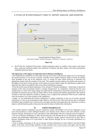 Data Mining impact on Business Intelligence
www.ijeijournal.com Page | 47
Figure (3)
 OLAP (On line Analytical Processing): include generating reports as needed, create queries and answer
them, statistical Anchaeal_husabat own institution of business and labor market, and create presentations
simplified analytical results.
The importance of the impact of exploration data in Business Intelligence:
• The instantaneous availability of correct data sums up a lot of time on the decision maker (as it was waiting for
the annual inventory to see service or profits, or product waits complex financial studies to know the product
more profitable at the end of the industrial cycle, or waiting for sales reports half-year to determine the
appropriate product what the residents of the area). This modern concept expresses the quality and accuracy of
the highest in the form of time and type of the reports received to help in make the right decision (right) at the
right time (the right) to be applied in the correct format and behavior (proper).
• From this point comes the great importance of the concept of "business intelligence", which helps to absorb the
situation of the work environment (which is strongly characterized by competition, which has become more
complicated as a result of the large change) the speed and the instantaneous monitored continuously and try to
anticipate the direction that can take the future field of work meaning and identify opportunities that could be
invested or risks that should be avoided in seeking to try to improve the institution's Web site acts within the
work environment, or at Least continue in the competition.
• simply, we can understand the business intelligence to employ technology in the use of accurate real-time
information of value to the instantaneous high related to the field of the work itself and the data of reliability
(reliability) large available from several sources and apply what has been gained from the experience in order to
improve and develop the quality of decisions that must be taken to build on this information.
IV. EXPECTED RESULTS
• The conduct business intelligence can give impressive results, and detailed. You can use techniques can be
used and procedures to make intelligent business your business more effective and more efficient, as they
increase earnings, shrinking your costs, and improve your relationships with your customers and your suppliers.
• The use of business intelligence to make the best decision work through the use of information management
systems and technological applications in order to collection, storage, analysis and provide of data, that is,
business intelligence leads us to work better to make decision through the use of accurate information in a
timely manner.
• Aims to employ technology in the use of accurate real-time information of value related to the field of high-
quality work itself, and the high reliability of data available from several sources and apply what has been
 