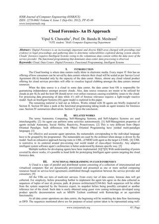 IOSR Journal of Computer Engineering (IOSRJCE)
ISSN: 2278-0661 Volume 4, Issue 1 (Sep-Oct. 2012), PP 45-48
www.iosrjournals.org
www.iosrjournals.org 45 | Page
Cloud Forensics- An IS Approach
Vipul S. Chawathe1
, Prof. Dr. Bandu B. Meshram2
1
VJTI, student, 2
HoD, Computer Engineering Department
Abstract : Digital Forensics is an increasingly important and diverse R&D area charged with providing vital
evidence to legal proceedings and gathering data to determine vulnerabilities exploited during system attacks.
Clouds’ forensics requires Intelligent Systems owing to the voluminous data content within the data store of the
service provider. The functional programming that dominates data center data processing is observed.
Keywords: Cloud, Data Center, Digital Forensics, Functional Programming, Intelligent Systems
I. INTRODUCTION
The Cloud hosting is where data centers really shine in electronic media. Every major IT firm has an
offering of how consumers can be served by data centers wherein their cloud will be scaled as per Service Level
Agreement (SLA) bounded only by the capacity of the data center. Hence, almost any cloud related product
offering for cloud services providers will offer to visualize logical clubbing amongst the data centers internal
resources.
When the data source is a cloud in some data center, the data center host OS is responsible for
guarantying independence amongst present clouds. Also, data source resources are meant to be utilized for
clouds as per SLAs and the host OS should never over-utilize resources causing availability issues to the cloud.
For processing data processing of data while it’s still of forensic relevance requires a light-weight reactive
model. Such an Intelligent Systems (IS) agent model is explored in this paper.
The remaining material is laid out as follows. Works related with IS agents are briefly inspected in
Section II. Section III takes a peek at the functional programming taking inside an agent instance for forensics
case. Section IV summarizes observation. Section V gives the conclusion.
II. RELATED WORKS
The terms Autonomic Computing, Self-Managing Systems, and Self-Adaptive Systems are used
interchangeably. [2] An agent can perform some activities autonomously. [1] Self-Management properties of
agents include Autonomy, Social Ability, Reactivity, Proactiveness. [2] This is very different from Object
Oriented Paradigm. Such differences with Object Oriented Programming have yielded multi-paradigm
languages. [3]
For effective and accurate agent operation, the metamodels corresponding to the individual language
have to be grasped by the programmer. The metamodels are used by the architect when design is driven by the
model. Such an exhaustive approach having roots in UML, of MDD with agent as the target is FAML. [4] UML
is restrictive in its centered around pre-existing real world model of class-object hierarchy. Any adaptive
intelligent system software agent’s architecture is better understood by domain specific way. [5]
Multiple toolkits for developing agents have been implemented. [6][7][8] With understanding of points
covered by above works, it’s possible to head forth for prototyping Intelligent agent system targeting the cloud
forensics data.
III. FUNCTIONAL PROGRAMMING IN CLOUD FORENSICS
A Cloud is a type of parallel and distributed system consisting of a collection of interconnected and
virtualized computers that are dynamically provisioned and presented as one or more unified computing
resources based on service-level agreements established through negotiation between the service provider and
consumers. [9]
All the VMs are tiers of multi-tier services. From every tier of data center, forensic data will get
collected. For simplicity, before proceeding further to implement the agent lets agree on the data collected as
sequences of tuples of user id, process, path, & process architecture(32/64-bit). Such sequences will be either
from the system suspected by the forensics expert, its snapshot before being possibly corrupted or another
reference tier of the cloud. Such data is easily obtained using guest view casting techniques developed using
product specific documentation such as MSDN Technet combined with RemoteApp or an equivalent
functionality.
As all data center operations are data centric, the beginning will be modeling the data flow functioning
as DFD. The sequences mentioned above are for purposes of actual system taken to be represented using well-
 