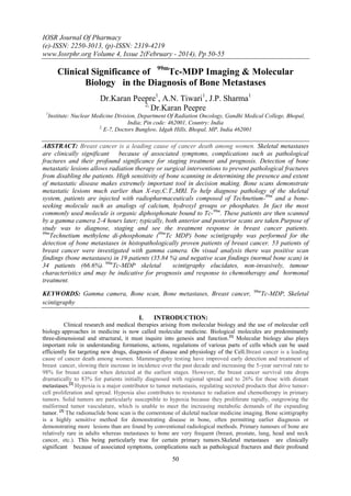 IOSR Journal Of Pharmacy
(e)-ISSN: 2250-3013, (p)-ISSN: 2319-4219
www.Iosrphr.org Volume 4, Issue 2(February - 2014), Pp 50-55

Clinical Significance of 99mTc-MDP Imaging & Molecular
Biology in the Diagnosis of Bone Metastases
Dr.Karan Peepre1, A.N. Tiwari1, J.P. Sharma1
2,
Dr.Karan Peepre
1

Institute: Nuclear Medicine Division, Department Of Radiation Oncology, Gandhi Medical College, Bhopal,
India; Pin code: 462001, Country: India
2,
E-7, Doctors Bunglow, Idgah Hills, Bhopal, MP, India 462001

ABSTRACT: Breast cancer is a leading cause of cancer death among women. Skeletal metastases
are clinically significant because of associated symptoms, complications such as pathological
fractures and their profound significance for staging treatment and prognosis. Detection of bone
metastatic lesions allows radiation therapy or surgical interventions to prevent pathological fractures
from disabling the patients. High sensitivity of bone scanning in determining the presence and extent
of metastatic disease makes extremely important tool in decision making. Bone scans demonstrate
metastatic lesions much earlier than X-ray,C.T.,MRI. To help diagnose pathology of the skeletal
system, patients are injected with radiopharmaceuticals composed of Technetium-99m and a boneseeking molecule such as analogs of calcium, hydroxyl groups or phosphates. In fact the most
commonly used molecule is organic diphosphonate bound to Tc-99m. These patients are then scanned
by a gamma camera 2-4 hours later; typically, both anterior and posterior scans are taken.Purpose of
study was to diagnose, staging and see the treatment response in breast cancer patients.
99m
Technetium methylene di-phosphonate (99mTc MDP) bone scintigraphy was performed for the
detection of bone metastases in histopathologically proven patients of breast cancer. 53 patients of
breast cancer were investigated with gamma camera. On visual analysis there was positive scan
findings (bone metastases) in 19 patients (35.84 %) and negative scan findings (normal bone scan) in
34 patients (66.6%). 99mTc-MDP skeletal
scintigraphy elucidates, non-invasively, tumour
characteristics and may be indicative for prognosis and response to chemotherapy and hormonal
treatment.
KEYWORDS: Gamma camera, Bone scan, Bone metastases, Breast cancer,
scintigraphy
I.

99m

Tc-MDP, Skeletal

INTRODUCTION:

Clinical research and medical therapies arising from molecular biology and the use of molecular cell
biology approaches in medicine is now called molecular medicine. Biological molecules are predominantly
three-dimensional and structural, it must inquire into genesis and function.[1] Molecular biology also plays
important role in understanding formations, actions, regulations of various parts of cells which can be used
efficiently for targeting new drugs, diagnosis of disease and physiology of the Cell.Breast cancer is a leading
cause of cancer death among women. Mammography testing have improved early detection and treatment of
breast cancer, slowing their increase in incidence over the past decade and increasing the 5-year survival rate to
98% for breast cancer when detected at the earliest stages. However, the breast cancer survival rate drops
dramatically to 83% for patients initially diagnosed with regional spread and to 26% for those with distant
metastases.[2] Hypoxia is a major contributor to tumor metastasis, regulating secreted products that drive tumorcell proliferation and spread. Hypoxia also contributes to resistance to radiation and chemotherapy in primary
tumors. Solid tumors are particularly susceptible to hypoxia because they proliferate rapidly, outgrowing the
malformed tumor vasculature, which is unable to meet the increasing metabolic demands of the expanding
tumor. [3] The radionuclide bone scan is the cornerstone of skeletal nuclear medicine imaging. Bone scintigraphy
is a highly sensitive method for demonstrating disease in bone, often permitting earlier diagnosis or
demonstrating more lesions than are found by conventional radiological methods. Primary tumours of bone are
relatively rare in adults whereas metastases to bone are very frequent (breast, prostate, lung, head and neck
cancer, etc.). This being particularly true for certain primary tumors.Skeletal metastases are clinically
significant because of associated symptoms, complications such as pathological fractures and their profound

50

 
