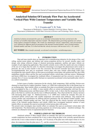 International Journal of Computational Engineering Research||Vol, 04||Issue, 2||

Analytical Solution Of Unsteady Flow Past An Accelerated
Vertical Plate With Constant Temperature and Variable Mass
Transfer
1

I. J. Uwanta and 2I. D. Yale

1

Department of Mathematics, Usmanu Danfodiyo University.Sokoto. Nigeria
Department of Mathematics, Kebbi State University of Science and Technology, Aliero, Nigeria

2

ABSTRACT
Analytical solution of unsteady flow past an accelerated vertical plate has been carried out in the
presence of variable temperature and mass transfer. The dimensionless governing equations are solved
using Laplace transform technique. The results are obtained for velocity, temperature, and concentration
were obtained for different physical parameters like thermal Grashof number, mass Grashof number,
Schmidt number and time. It is observed that the velocity increases with increase in Sc, t, Gr, and Gc.

KEY WORDS: Mass transfer,unsteady, accelerated vertical plate, variabletemperature.

I.

INTRODUCTION

Heat and mass transfer plays an important role in manufacturing industries for the design of fins, steel
rolling, nuclear power plants, gas turbines and various propulsion devices for aircraft, missiles, space craft
design, solar energy collectors, design of chemical processing equipment, satellites and space vehicles are
example of such engineering applications. Mass transfer certainly occurs within the mantle and cores of planets
of the size of or larger than the earth. It is therefore interesting to investigate this phenomenon and to study in
particular, the case of mass transfer in the free convection flow.Several researches have been carried out to
investigatedunsteady flow past an accelerated vertical plate with mass transfer effect.Singh (1983) have
investigated the mass transfer effects on flow past an accelerated vertical plate with uniform heat flux.Jha (1990)
studiedmass transfer effects and the flow past accelerated infinite vertical plate with heat sources. Mohammed
and Karim (2000) have investigated the combined effects of transpiration and free convective current on the
unsteady flow of viscous incompressible fluid past an exponential accelerated vertical permeable plate which is
at a uniform temperature.
In their course of studies, expressions for the velocity -field, temperature- field, and Skin- friction were
obtained in closed form by Laplace transform. Gupta et al. (2003) have analysed the flow in the Ekman layer on
an oscillating plate. Mass transfer effects on unsteady flow plate an accelerated vertical plate with suction have
been investigated by Das et al. (2006). A mass transfer effect on vertical oscillating plate with heat flux was
studied by Muthucumaraswamy and Manivannan (2007). In their work, it shows that the temperature from the
plate to the fluid at a uniform rate and the mass is diffused uniformly. They observed that the velocity increases
with decreasing phase angle  t. Muthucuraswamy et al. (2009) have studied the unsteady flow past an
accelerated infinite vertical plate with variable temperature and uniform mass diffusion. They analysed the
velocity profiles and concentration for different physical parameters like the thermal Grashof number, mass
Grashof number, Schmidt number and time. They also observed that the velocity increases with decreasing
values of the Schmidt number.Okedoye and Lamidi, (2009) have investigated analytical solution of mass
transfer effects on unsteady flow past an accelerated vertical porous plate with suction.
This present study investigates mass transfer effects on unsteady flow past an accelerated vertical plate with
wall temperature. The dimensionless governing equations are solved using Laplace – transform technique. The
solutions are obtained in terms of exponential and error functions

II.

FORMULATION OF THE PROBLEM

Analytical solution of Mass transfer effects on unsteady flow past an accelerated vertical plate with
variable temperature has been considered.The -axis is taken along the plate in the vertically upward direction
and also the -axis is taken normal to the plate. At >0,velocity of the plate raise with respect totime in its own
plane, the temperature from the plate raise to T , and the concentration is raised linearly withrespect to time.
||Issn 2250-3005 ||

||February||2014||

Page 50

 
