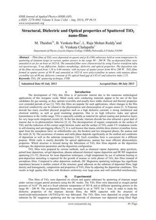 IOSR Journal of Applied Physics (IOSR-JAP)
e-ISSN: 2278-4861.Volume 4, Issue 2 (Jul. - Aug. 2013), PP 49-53
www.iosrjournals.org
www.iosrjournals.org 49 | Page
Structural, Dielectric and Optical properties of Sputtered TiO2
nano-films
M. Thaidun1x
, B. Venkata Rao1
, L. Raja Mohan Reddy1
and
G. Venkata Chalapathi1
Department of Physics,Loyola Degree College (YSRR),Pulivendla,A.P,India.516390
Abstract: - Thin films of TiO2 were deposited on quartz and p-Si (100) substrates held at room temperature by
sputtering of titanium target at various sputter powers in the range 80 - 200 W. The as-deposited films were
annealed in air for an hour at 1023 K. The annealed films were characterized by using Fourier transform infra
red spectroscopy, X-ray diffraction, Surface morphology, dielectric and optical properties. The deposition rate
of the films increased from 1.26 to 6.66 nm/min. with increase of sputter power from 80 to 200 W. TiO2 films
formed at sputter power of 80 W and annealed at 1023 K were polycrystalline in nature with anatase phase
crystallite size of 40 nm, dielectric constant of 10, optical band gap of 3.65 eV and refractive index 2.35.
Keywords: TiO2, DC sputtering technique, FTIR
I. Introduction
The development of TiO2 thin films is of particular interest due to the numerous technological
applications of this inorganic oxide. Metal oxide semi conducting materials appear to be one of the best
candidates for gas sensing, as they operate reversibly and usually have stable chemical and thermal properties
over extended periods of use [1]. TiO2 thin films are popular for such applications, where changes in the film
electrical conductivity can be related to the physisorption and chemisorption of oxygen atoms [2, 3].Titanium
dioxide has many excellent physical properties such as a high dielectric constant, a strong mechanical and
chemical stability, as well as good insulating properties. Due to its high refractive index and optical
transmittance in the visible range, TiO2 is especially suitable as material for optical coating and protective layers
for very large-scale integrated circuits [4]. In the last decade, titanium dioxide has also attracted a great deal of
interest due to its photocatalytic behavior [5, 6]. The decomposition of organic compounds on the surface of
TiO2 and the reduction of the contact angle between water and the surface of TiO2 under UV irradiation results
in self-cleaning and anti-fogging effects [7]. It is well known that titania exhibits three distinct crystalline forms
apart from the amorphous form: an orthorhombic one, the brookite and two tetragonal phases, the anatase and
the rutile [8, 9]. The occurrence of anatase and rutile phase depends significantly on the method and conditions
of deposition as well as the substrate temperature [10]. Each crystalline form is convenient for a different
purpose. While rutile is mainly desirable for optical applications, anatase has more efficient photocatalytic
properties. Which structure is formed during the fabrication of TiO2 thin films depends on the deposition
technique, the deposition parameters and the deposition configuration.
TiO2 films were prepared by various methods, such as chemical vapour deposition, spray pyrolysis,
pulsed laser deposition, sol-gel deposition, plasma enhanced chemical vapour deposition and DC/RF magnetron
sputtering [11-15]. However for most deposition techniques, a high temperature by use of substrate heating or
post-deposition annealing is required for the growth of anatase or rutile phases of TiO2 thin films instated of
amorphous films. Compared to other deposition methods, DC Magnetron sputtering technique has significant
importance because it enables control of the structure, good adhesion on the substrate of deposited films, high
density and homogeneity, composition and properties of TiO2 films by adjusting the deposition conditions. This
results in high quality thin films with thickness uniformity over large areas and well controlled stoichiometry.
II. Experimental
Thin films of TiO2 were deposited on silicon and quartz substrates by sputtering of titanium target
under various oxygen partial pressures using the DC modes. The TiO2 films were deposited at oxygen partial
pressure of 5x10-2
Pa and at a fixed substrate temperature of 303 K and at different sputtering powers in the
range 80 – 200 W. The as-deposited films were annealed in air at 750o
C for 1 hour. In order to study the
dielectric properties of the titanium dioxide films, the MOS capacitor with the structure of
metal/oxide/semiconductor (Al/TiO2/p-Si) was fabricated. The TiO2 films were deposited on p-type silicon
substrate by DC magnetron sputtering and the top electrode of aluminum was deposited using Hind High
Submitted Date 03 July 2013 Accepted Date: 08 July 2013
 