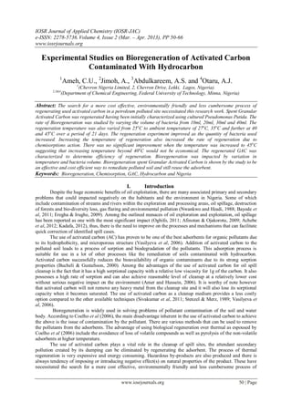 IOSR Journal of Applied Chemistry (IOSR-JAC)
e-ISSN: 2278-5736.Volume 4, Issue 2 (Mar. – Apr. 2013), PP 50-66
www.iosrjournals.org
www.iosrjournals.org 50 | Page
Experimental Studies on Bioregeneration of Activated Carbon
Contaminated With Hydrocarbon
1
Ameh, C.U., 2
Jimoh, A., 3
Abdulkareem, A.S. and 4
Otaru, A.J.
1
(Chevron Nigeria Limited, 2, Chevron Drive, Lekki, Lagos, Nigeria).
2,3&4
(Department of Chemical Engineering, Federal University of Technology, Minna, Nigeria)
Abstract: The search for a more cost effective, environmentally friendly and less cumbersome process of
regenerating used activated carbon in a petroleum polluted site necessitated this research work. Spent Granular
Activated Carbon was regenerated having been initially characterized using cultured Pseudomonas Putida. The
rate of Bioregeneration was studied by varying the volume of bacteria from 10ml, 20ml, 30ml and 40ml. The
regeneration temperature was also varied from 25o
C to ambient temperature of 27o
C, 35o
C and further at 40
and 45o
C over a period of 21 days. The regeneration experiment improved as the quantity of bacteria used
increased. Increasing the temperature of regeneration also increased the rate of regeneration due to
chemisorptions action. There was no significant improvement when the temperature was increased to 45o
C
suggesting that increasing temperature beyond 40o
C would not be economical. The regenerated GAC was
characterized to determine efficiency of regeneration. Bioregeneration was impacted by variation in
temperature and bacteria volume. Bioregeneration spent Granular Activated Carbon is shown by the study to be
an effective and cost efficient way to remediate polluted soil and still reuse the adsorbent.
Keywords: Bioregeneration, Chemisorption, GAC, Hydrocarbon and Nigeria
I. Introduction
Despite the huge economic benefits of oil exploitation, there are many associated primary and secondary
problems that could impacted negatively on the habitants and the environment in Nigeria. Some of which
include contamination of streams and rivers within the exploration and processing areas, oil spillage, destruction
of forests and bio-diversity loss, gas flaring and environmental pollution (Nwankwo and Ifeadi, 1988; Bayode et
al, 2011; Eregha & Irughe, 2009). Among the outlined menaces of oil exploration and exploitation, oil spillage
has been reported as one with the most significant impact (Oghifo, 2011; Afinotan & Ojakorotu, 2009; Achebe
et al, 2012; Kadafa, 2012), thus, there is the need to improve on the processes and mechanisms that can facilitate
quick correction of identified spill cases.
The use of activated carbon (AC) has proven to be one of the best adsorbents for organic pollutants due
to its hydrophobicity, and microporous structure (Vasilyeva et al, 2006). Addition of activated carbon to the
polluted soil leads to a process of sorption and biodegradation of the pollutants. This adsorption process is
suitable for use in a lot of other processes like the remediation of soils contaminated with hydrocarbon.
Activated carbon successfully reduces the bioavailability of organic contaminants due to its strong sorption
properties (Bucheli & Gustafsson, 2000). Among the advantages of the use of activated carbon for oil spill
cleanup is the fact that it has a high sorptional capacity with a relative low viscosity for 1g of the carbon. It also
possesses a high rate of sorption and can also achieve reasonable level of cleanup at a relatively lower cost
without serious negative impact on the environment (Amer and Hussein, 2006). It is worthy of note however
that activated carbon will not remove any heavy metal from the cleanup site and it will also lose its sorptional
capacity when it becomes saturated. The use of activated carbon as a cleanup medium provides a less costly
option compared to the other available techniques (Sivakumar et al, 2011; Stenzel & Merz, 1989; Vasilyeva et
al, 2006).
Bioregeneration is widely used in solving problems of pollutant contamination of the soil and water
body. According to Coelho et al (2006), the main disadvantage inherent in the use of activated carbon to achieve
the above is the issue of contamination by the pollutant. There are various methods that can be used to remove
the pollutants from the adsorbents. The advantage of using biological regeneration over thermal as espoused by
Coelho et al (2006) include the avoidance of loss of volatile compounds as well as pyrolysis of the non-volatile
adsorbents at higher temperature.
The use of activated carbon plays a vital role in the cleanup of spill sites, the attendant secondary
pollution created by its dumping can be eliminated by regenerating the adsorbent. The process of thermal
regeneration is very expensive and energy consuming. Hazardous by-products are also produced and there is
always tendency of imposing or introducing negative effect(s) on natural properties of the product. These have
necessitated the search for a more cost effective, environmentally friendly and less cumbersome process of
 