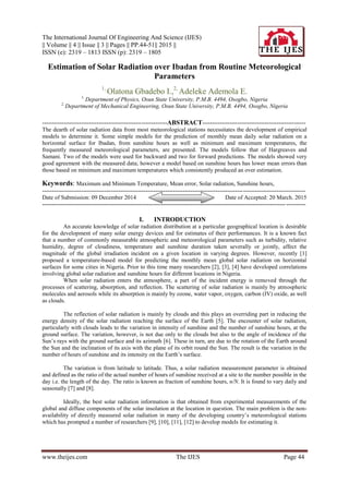 The International Journal Of Engineering And Science (IJES)
|| Volume || 4 || Issue || 3 || Pages || PP.44-51|| 2015 ||
ISSN (e): 2319 – 1813 ISSN (p): 2319 – 1805
www.theijes.com The IJES Page 44
Estimation of Solar Radiation over Ibadan from Routine Meteorological
Parameters
1,
Olatona Gbadebo I.,2,
Adeleke Ademola E.
1,
Department of Physics, Osun State University, P.M.B. 4494, Osogbo, Nigeria
2,
Department of Mechanical Engineering, Osun State University, P.M.B. 4494, Osogbo, Nigeria
----------------------------------------------------------------ABSTRACT-----------------------------------------------------
The dearth of solar radiation data from most meteorological stations necessitates the development of empirical
models to determine it. Some simple models for the prediction of monthly mean daily solar radiation on a
horizontal surface for Ibadan, from sunshine hours as well as minimum and maximum temperatures, the
frequently measured meteorological parameters, are presented. The models follow that of Hargreaves and
Samani. Two of the models were used for backward and two for forward predictions. The models showed very
good agreement with the measured data; however a model based on sunshine hours has lower mean errors than
those based on minimum and maximum temperatures which consistently produced an over estimation.
Keywords: Maximum and Minimum Temperature, Mean error, Solar radiation, Sunshine hours,
---------------------------------------------------------------------------------------------------------------------------------------
Date of Submission: 09 December 2014 Date of Accepted: 20 March. 2015
---------------------------------------------------------------------------------------------------------------------------------------
I. INTRODUCTION
An accurate knowledge of solar radiation distribution at a particular geographical location is desirable
for the development of many solar energy devices and for estimates of their performances. It is a known fact
that a number of commonly measurable atmospheric and meteorological parameters such as turbidity, relative
humidity, degree of cloudiness, temperature and sunshine duration taken severally or jointly, affect the
magnitude of the global irradiation incident on a given location in varying degrees. However, recently [1]
proposed a temperature-based model for predicting the monthly mean global solar radiation on horizontal
surfaces for some cities in Nigeria. Prior to this time many researchers [2], [3], [4] have developed correlations
involving global solar radiation and sunshine hours for different locations in Nigeria.
When solar radiation enters the atmosphere, a part of the incident energy is removed through the
processes of scattering, absorption, and reflection. The scattering of solar radiation is mainly by atmospheric
molecules and aerosols while its absorption is mainly by ozone, water vapor, oxygen, carbon (IV) oxide, as well
as clouds.
The reflection of solar radiation is mainly by clouds and this plays an overriding part in reducing the
energy density of the solar radiation reaching the surface of the Earth [5]. The encounter of solar radiation,
particularly with clouds leads to the variation in intensity of sunshine and the number of sunshine hours, at the
ground surface. The variation, however, is not due only to the clouds but also to the angle of incidence of the
Sun’s rays with the ground surface and its azimuth [6]. These in turn, are due to the rotation of the Earth around
the Sun and the inclination of its axis with the plane of its orbit round the Sun. The result is the variation in the
number of hours of sunshine and its intensity on the Earth’s surface.
The variation is from latitude to latitude. Thus, a solar radiation measurement parameter is obtained
and defined as the ratio of the actual number of hours of sunshine received at a site to the number possible in the
day i.e. the length of the day. The ratio is known as fraction of sunshine hours, n/N. It is found to vary daily and
seasonally [7] and [8].
Ideally, the best solar radiation information is that obtained from experimental measurements of the
global and diffuse components of the solar insolation at the location in question. The main problem is the non-
availability of directly measured solar radiation in many of the developing country’s meteorological stations
which has prompted a number of researchers [9], [10], [11], [12] to develop models for estimating it.
 