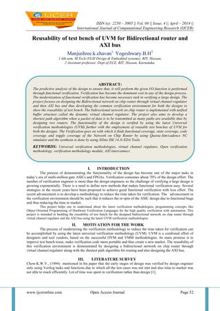 ISSN (e): 2250 – 3005 || Vol, 04 || Issue, 4 || April – 2014 ||
International Journal of Computational Engineering Research (IJCER)
www.ijceronline.com Open Access Journal Page 52
Reusability of test bench of UVM for Bidirectional router and
AXI bus
Manjushree.k.chavan1,
Yogeshwary.B.H2
1 4th sem, M.Tech (VLSI Design & Embedded systems), RIT, Hassan,
2 Assistant professor. Dept of ECE, RIT, Hassan, Karnataka.
I. INTRODUCTION
The process of demonstrating the functionality of the design has become one of the major tasks in
today’s era of multi-million gate ASICs and FPGAs. Verification consumes about 70% of the design effort. The
number of verification engineer is more than the design engineers so the challenge of verifying a large design is
growing exponentially. There is a need to define new methods that makes functional verification easy. Several
strategies in the recent years have been proposed to achieve good functional verification with less effort. The
recent advancement is to develop a methodology to reduce the time taken for verification. The advancement in
the verification environment should be such that it reduces the re-spin of the ASIC design due to functional bugs
and thus reducing the time to market.
This project helps one to understand about the latest verification methodologies, programming concepts like
Object Oriented Programming of Hardware Verification Languages for the high quality verification with automation. This
project is intended in building the reusability of test bench for the designed bidirectional network on chip router through
virtual channel regulator and the AXI bus using the latest UVM verification methodologies.
II. MOTIVATION FOR THE WORK
The process of modernizing the verification methodology to reduce the time taken for verification can
be accomplished by using the latest universal verification methodology (UVM). UVM is a combined effort of
designers and tool vendors, based on the successful OVM and VMM methodologies. Its main promise is to
improve test bench reuse, make verification code more portable and thus create a new market. The reusability of
this verification environment is demonstrated by designing a bidirectional network on chip router through
virtual channel regulator along with the shortest path algorithm for routing and also designing the AXI bus.
III. LITERATURE SURVEY
Chow.K.W.Y., (1994) mentioned in his paper that the early stages of design was verified by design engineer
only using Verilog tasks and functions due to which all the test cases was not met and also time to market was
not able to reach efficiently. Lot of time was spent in verification rather than design [1].
ABSTRACT:
The predictive analysis of the design to ensure that, it will perform the given I/O function is performed
through functional verification. Verification has become the dominant cost in any of the design process.
The modernization of functional verification has become necessary task in verifying a large design. The
project focuses on designing the Bidirectional network on chip router through virtual channel regulator
and then AXI bus and thus developing the common verification environment for both the designs to
show the reusability of test bench. The bidirectional network on chip router is implemented with unified
buffer structure called the dynamic virtual channel regulator. The project also aims to develop a
shortest path algorithm when a packet of data is to be transmitted as many paths are available thus by
designing two routers. The functionality of the design is verified by using the latest Universal
verification methodologies (UVM) further with the employment of reusable test benches of UVM for
both the designs. The Verification goes on with which it finds functional coverage, state coverage, code
coverage and toggle coverage of the Network on Chip Router by using Questa-Sim/cadence NC
simulator and the synthesis is done by using Xilinx ISE 14.3i EDA Tools.
KEYWORDS: Universal verification methodologies, virtual channel regulator, Open verification
methodology, verification methodology module, AXI interconnect.
 
