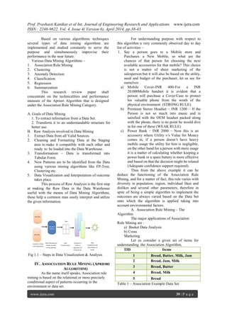 Prof. Prashasti Kanikar et al Int. Journal of Engineering Research and Applications www.ijera.com
ISSN : 2248-9622, Vol. 4, Issue 4( Version 6), April 2014, pp.38-43
www.ijera.com 39 | P a g e
Based on various algorithmic techniques
several types of data mining algorithms are
implemented and studied constantly to serve the
purpose and simultaneously improvise their
performance in the near future.
Various Data Mining Algorithms –
1. Association Rule Mining
2. Clustering
3. Anomaly Detection
4. Classification
5. Regression
6. Summarization
This research review paper shall
concentrate on the technicalities and performance
measure of the Apriori Algorithm that is designed
under the Association Rule Mining Category.
A. Goals of Data Mining
1. To extract information from a Data Set.
2. Transform it to an understandable structure for
better use.
B. Raw Analysis involved in Data Mining
1. Extract Data from all Valid Sources.
2. Cleaning and Formatting Data at the Staging
area to make it compatible with each other and
ready to be loaded into the Data Warehouse.
3. Transformation – Data is transformed into
Tabular Form.
4. Now Patterns are to be identified from the Data
using various mining algorithms like FP-Tree,
Clustering etc.
5. Data Visualization and Interpretation of outcome
takes place.
This process of Raw Analysis is the first step
at making the Raw Data in the Data Warehouse
useful with the means of Data Mining Algorithms,
these help a common man easily interpret and utilize
the given information.
Fig 1.1 – Steps in Data Visualization & Analysis
IV. ASSOCIATION RULE MINING (APRIORI
ALGORITHM)
As the name itself speaks, Association rule
mining is based on the relational or more precisely
conditional aspect of patterns occurring in the
environment or data set.
For understanding purpose with respect to
this algorithm a very commonly observed day to day
list of activities –
1. Say a person goes to a Mobile store and
Purchases a New Mobile, so what are the
chances of that person for choosing the next
available accessories for that mobile? This choice
is not a matter of sheer marketing of the
salesperson but it will also be based on the utility,
need and budget of the purchaser, let us see for
ourselves .
a) Mobile Cover-INR 400-For a INR
20,000Mobile handset it is evident that a
person will purchase a Cover/Case to protect
his valuable phone from the wrath of the
physical environment. (STRONG RULE).
b) Premium Stereo Headset – INR 1200 – If the
Person is not so much into music and is
satisfied with the OEM headset packed along
with the phone, there is no point he would dive
in for one of these (WEAK RULE)
c) Power Bank – INR 2000 – Now this is an
accessory where Utility v/s Value for Money
comes in, if a person doesn’t have heavy
mobile usage the utility for him is negligible,
on the other hand for a person with more usage
it is a matter of calculating whether keeping a
power bank or a spare battery is more effective
and based on that the decision might be related
(Adequate confidence support required).
Thus from the above example it can be
deduce the functioning of the Association Rule
Mining, and for a matter of fact, this rule varies with
diversity in population, region, individual likes and
dislikes and several other parameters, therefore in
spite of being a simple algorithm to implement the
outcomes are always varied based on the Data Set
onto which the algorithm is applied taking into
account environmental factors.
A. Association Rule Mining – The
Algorithm
The major applications of Association
Rule Mining are :
a) Basket Data Analysis
b) Cross
Marketing
Let us consider a given set of items for
understanding the Association Algorithm,
TID Items
1 Bread, Butter, Milk, Jam
2 Bread, Jam, Milk
3 Bread, Butter
4 Bread, Milk
5 Bread
Table 1 – Association Example Data Set
 
