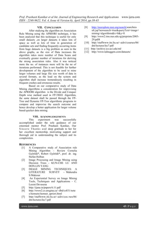 Prof. Prashasti Kanikar et al Int. Journal of Engineering Research and Applications www.ijera.com
ISSN : 2248-9622, Vol. 4, Issue 4( Version 6), April 2014, pp.38-43
www.ijera.com 43 | P a g e
VII. CONCLUSION
After studying the algorithm on Association
Rule Mining using the APRIORI technique, it has
been analyzed that this technique is useful for only
small datasets ,on larger datasets it takes lots of
space as well as lots of time in generation of
candidate sets and finding frequently occurring items
from huge datasets is a big problem as seen in the
above graphs, as the size of Data increases the
algorithm takes more number of Data Scans and
eventually greater number of iterations for deriving
the strong association rules. Also it was noticed
more the no. of instances more will be the no of
iterations performed. This is not feasible for further
development of the algorithm to be used to mine
larger volumes and large file size worth of data in
several formats, as the load on the system and
algorithm shall increase tremendously resulting in
frequent crashes and erroneous results.
Based on our comparative study of Data
Mining algorithms a consideration for improvising
the APRIORI algorithm is the Divide and Conquer
Depth wise method used in FP-TREE Algorithm,
the same dataset shall be passed through the FP-
Tree and Dynamic FP-Tree algorithmic programs to
compare and improvise the search outcome and
hence develop a better application for larger volume
based quicker data mining.
VIII. ACKNOWLEDGEMENTS
This experiment was successfully
accomplished under the sole guidance of our
esteemed mentor Prof. Prashasti Kanikar, Our
Sincere Thanks and deep gratitude to her for
her excellent mentorship, motivating support and
thorough aid in understanding the subject and its
complexities.
REFERENCES
[1] A Comparative study of Association rule
Mining Algorithm – Review Cornelia
Győrödi*, Robert Győrödi*, prof. dr. ing.
Stefan Holban
[2] Image Processing and Image Mining using
Decision Trees - KUN-CHE LU AND
DON-LIN YANG
[3] IMAGE MINING TECHNIQUES: A
LITERATURE SURVEY - Mahendra
S.Makesar
[4] An Experiential Survey on Image Mining
Tools, Techniques and Applications – C.
Laxmi Devasena
[5] http://ijana.in/papers/6.11.pdf
[6] http://www2.cs.uregina.ca/~dbd/cs831/note
s/itemsets/itemset_apriori.html
[7] http://staffwww.itn.liu.se/~aidvi/cou rses/06/
dm/lectures/lec7.pdf
[8] http://ieeexplore.ieee.org/search/searchres
ult.jsp?newsearch=true&queryText=image+
mining+algorithms&x=0&y=0
[9] http://www2.ims.nus.edu.sg/preprints/2005-
29.pdf4
[10] http://staffwww.itn.liu.se/~aidvi/courses/06/
dm/lectures/lec7.pdf
[11] http://archive.ics.uci.edu/ml/
[12] http://www.kdnuggets.com/datasets/
 