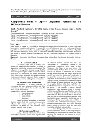 Prof. Prashasti Kanikar et al Int. Journal of Engineering Research and Applications www.ijera.com
ISSN : 2248-9622, Vol. 4, Issue 4( Version 6), April 2014, pp.38-43
www.ijera.com 38 | P a g e
Comparative Study of Apriori Algorithm Performance on
Different Datasets
Prof. Prashasti Kanikar1
, Twinkle Puri2
, Binita Shah3
, Ishaan Bajaj4
, Binita
Parekh5
1
(Assistant Professor, Department of Computer Engineering, MPSTME, MUMBAI)
2
(IV B.Tech, Department of Computer Engineering, MPSTME, MUMBAI)
3
(IV B.Tech, Department of Computer Engineering, MPSTME, MUMBAI)
4
(IV B.Tech, Department of Computer Engineering, MPSTME, MUMBAI)
5
(IV B.Tech, Department of Computer Engineering, MPSTME, MUMBAI)
ABSTRACT
Data Mining is known as a rich tool for gathering information and apriori algorithm is most widely used
approach for association rule mining. To harness this power of mining, the study of performance of apriori
algorithm on various data sets has been performed. Using Java as platform implementation of Apriori Algorithm
has been done and analysis is done based on some of the factors like relationship between number of iterations
and number of instances between different kinds of data sets. Conclusion is supported with graphs at the end of
the paper.
Keywords - Association Rule Mining, Confidence, Data Mining, Data Warehousing, Knowledge Discovery
Process
I. INTRODUCTION
This review paper aims at studying data
mining its association rules (Apriori), at depth to
identify the relationship between several factors. The
efficiency of an algorithm for data mining shall be
measured by reducing the number of iterations and set
generation for determining the strong association
rules. These refined algorithms will be then applied on
random sample data sets and results shall be compared
to determine consistency and long term performance.
II. WHAT IS DATA WAREHOUSE
Warehousing – A Large collection of
operational data-marts which consolidates data from
several data sources which also includes some flat
files, Redo & Archive Logs
Characteristics of a Data Warehouse –
 Subject Oriented
 Non Volatile
 Time Variant
 Integrated
Data Warehousing works hand in hand with
the Data Mining Tool, it is essential to implement an
efficient data mining system for any Data
Warehouse to bring out the optimum results
required from that chunk of Data.
III. WHAT IS DATA MINING
Mining – Strategic Information derived from
random Data has always been of prime importance for
all Decision Support Systems and Top Level
Management of Organizations. Mining is that
fundamental component acting upon a Data
Warehouse that helps a lay user extract vital
information from the huge chunk of data which holds
relevance to the kind of information one is looking
out for. Mining helps the user narrow down to that
specific item in the Data Set that is of consideration for
the particular scenario. It is extremely important to
implement an efficient mining utility. In simple terms
Mining is similar to query firing on a normal database
table, But the difference lies in the size of the Data,
for a regular database table there might be a few
hundred entries relevant to a particular topic and sizing
to around a few thousand Kilobytes, whereas
considering a Data warehouse which is a primary
archival source of data the size of the Data is in a few
thousand Megabytes, spreading equally far breadth
and depth wise. Looking up one line of data in this
type of a store is equivalent to finding a needle in the
hay bundles, nearly impossible. Well in the case of
digital query firing, retrieving the data would not be
so difficult but it would take immensely long amount
of time to complete the query which is not feasible in
this day and age of technology as the data that is being
fetched has to be fresh and up to date.
Data Mining comes into play, similar to its
younger counterpart, mining is like query firing but
embedded with intelligence of its own to take better
decisions thus saving time and iterations in looking
up the Data.
RESEARCH ARTICLE OPEN ACCESS
 