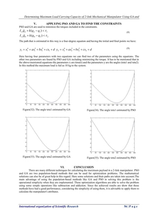 Determining Maximum Load Carrying Capacity of 2-link Mechanical Manipulator Using GA and
International organization of Scientific Research 56 | P a g e
V. APPLYING PSO AND GA TO FIND THE CONSTRAINTS
PSO and GA are used to minimize the torques included in the constraints.
23442
11221
)(
)(




qqkqI
qqkqI
r
r


The path that is estimated in this way is a four-degree equation and having the initial and final points we have:
dcxbxaxxy  1
2
1
3
1
4
11 dcxbxaxxy  2
2
2
3
2
4
22
Here having four parameters with two equations we can find two of the parameters using the equations. The
other two parameters are found by PSO and GA including minimizing the torque. It has to be mentioned that in
the above-mentioned equations the parameters x are time(t) and the parameters y are the angles (teta1 and teta2).
In this method the maximum load is fed as 10 kg to the system.
Figure(32). The angle teta1 estimated by GA
Figure(33). The angle teta2 estimated by GA
Figure(34). The angle teta1 estimated by PSO
Figure(35). The angle teta2 estimated by PSO
VI. CONCLUSION
There are many different techniques for calculating the maximum payload in a 2-link manipulator. PSO
and GA are two population-based methods that can be used for optimization problems. The mathematical
solutions can also be of great help in this regard. Here some solutions and their paths are taken into account.The
main advantage of using the population-based methods like GA and PSO in solving this problem is the
operational simplicity when they are implemented. These optimization algorithms are able to solve the problem
using some simple operations like subtraction and addiction. Since the achieved results are show that these
methods have had a good performance, considering the simplicity of using them, it is advisable to apply them to
calculate the manipulator's attributes.
(8)
(9)
 