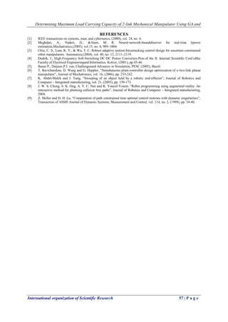 Determining Maximum Load Carrying Capacity of 2-link Mechanical Manipulator Using GA and
International organization of Scientific Research 57 | P a g e
REFERENCES
[1] IEEE transactions on systems, man, and cybernetics, (2000), vol. 24, no. 4.
[2] Meghdari, A., Naderi, D., &Alam, M. R. Neural-network-basedobserver for real-time tipover
estimation,Mechatronics,(2005), vol.15, no. 8, 989–1004.
[3] Chiu, C. S., Lian, K. Y., & Wu, T. C. Robust adaptive motion/forcetracking control design for uncertain constrained
robot manipulators. Automatica,(2004), vol. 40, no. 12, 2111–2119.
[4] Dudrík, J., High-Frequency Soft-Switching DC-DC Power Converters.Proc.of the II. Internal Scientific Conf.ofthe
Faculty of Electrical Engineeringand Informatics, Košice, (2001), pp.45-46.
[5] Bauer P., Duijsen P.J. van, Challengesand Advances in Simulation, PESC (2005), Brazil.
[6] T. Ravichandran, D. Wang and G. Heppler, “Simultaneous plant-controller design optimization of a two-link planar
manipulator”, Journal of Mechatronics, vol. 16, (2006), pp. 233-242.
[7] K. Abdel-Malek and J. Yang, “Sweeping of an object held by a robotic end-effector”, Journal of Robotics and
Computer – Integrated manufacturing, vol. 21, (2005), pp. 159-173.
[8] J. W. S. Chong, S. K. Ong, A. Y. C. Nee and K. Youcef-Youmi, “Robot programming using augmented reality: An
interactive method for planning collision free paths”, Journal of Robotics and Computer – Integrated manufacturing,
2004.
[9] Z. Shiller and H. H. Lu, “Computation of path constrained time optimal control motions with dynamic singularities”,
Transaction of ASME Journal of Dynamic Systems, Measurement and Control, vol. 114, no. 2, (1998), pp. 34-40.
 