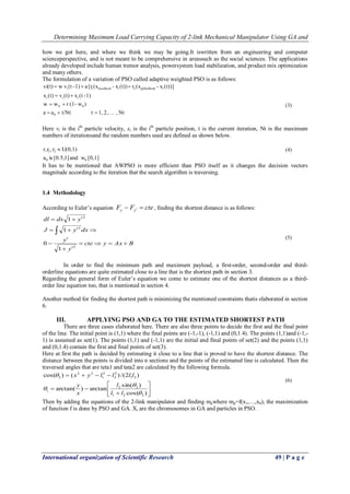 Determining Maximum Load Carrying Capacity of 2-link Mechanical Manipulator Using GA and
International organization of Scientific Research 49 | P a g e
how we got here, and where we think we may be going.It iswritten from an engineering and computer
scienceperspective, and is not meant to be comprehensive in areassuch as the social sciences. The applications
already developed include human tremor analysis, powersystem load stabilization, and product mix optimization
and many others.
The formulation of a variation of PSO called adaptive weighted PSO is as follows:
Nt,2,1,tt/Ntaa
)w-(1rww
1)-(tx(t)v(t)x
(t))]x-(xr(t))x-(x[ra1)-(tvwvi(t)
0
00
iii
iiglobalbest2ilocalbesti1i




Here vi is the ith
particle velocity, xi is the ith
particle position, t is the current iteration, Nt is the maximum
numbers of iterationsand the random numbers used are defined as shown below.
1][0,wand1][0.5,isa
U(0,1)r,rr,
00
21 
It has to be mentioned that AWPSO is more efficient than PSO itself as it changes the decision vectors
magnitude according to the iteration that the search algorithm is traversing.
1.4 Methodology
According to Euler’s equation cteFF yy   , finding the shortest distance is as follows:
BAxycte
y
y
dxyJ
ydxdl







2
2
2
1
0
1
1
In order to find the minimum path and maximum payload, a first-order, second-order and third-
orderline equations are quite estimated close to a line that is the shortest path in section 3.
Regarding the general form of Euler’s equation we come to estimate one of the shortest distances as a third-
order line equation too, that is mentioned in section 4.
Another method for finding the shortest path is minimizing the mentioned constraints thatis elaborated in section
6.
III. APPLYING PSO AND GA TO THE ESTIMATED SHORTEST PATH
There are three cases elaborated here. There are also three points to decide the first and the final point
of the line. The initial point is (1,1) where the final points are (-1,-1), (-1,1) and (0,1.4). The points (1,1)and (-1,-
1) is assumed as set(1). The points (1,1) and (-1,1) are the initial and final points of set(2) and the points (1,1)
and (0,1.4) contain the first and final points of set(3).
Here at first the path is decided by estimating it close to a line that is proved to have the shortest distance. The
distance between the points is divided into n sections and the points of the estimated line is calculated. Then the
traversed angles that are teta1 and tata2 are calculated by the following formula.









)cos(
)sin(
arctan)arctan(
)2/()()cos(
221
22
1
21
2
2
2
1
22
2




ll
l
x
y
llllyx
Then by adding the equations of the 2-link manipulator and finding mpwhere mp=f(x1,…,x8), the maximization
of function f is done by PSO and GA. Xi are the chromosomes in GA and particles in PSO.
(4)
(3)
(5)
(6)
 