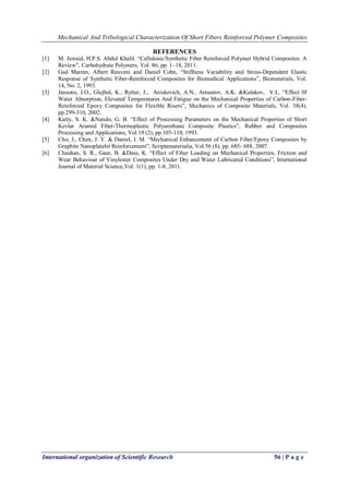 Mechanical And Tribological Characterization Of Short Fibers Reinforced Polymer Composites
International organization of Scientific Research 56 | P a g e
REFERENCES
[1] M. Jawaid, H.P.S. Abdul Khalil. “Cellulosic/Synthetic Fiber Reinforced Polymer Hybrid Composites: A
Review”, Carbohydrate Polymers, Vol. 86, pp. 1–18, 2011.
[2] Gad Marom, Albert Reuveni and Daniel Cohn, “Stiffness Variability and Stress-Dependent Elastic
Response of Synthetic Fiber-Reinforced Composites for Biomedical Applications”, Biomaterials, Vol.
14, No. 2, 1993.
[3] Jansons, J.O., Glejbol, K., Rytter, J., Aniskevich, A.N., Arnautov, A.K. &Kulakov, V.L. “Effect 0f
Water Absorption, Elevated Temperatures And Fatigue on the Mechanical Properties of Carbon-Fiber-
Reinforced Epoxy Composites for Flexible Risers”, Mechanics of Composite Materials, Vol. 38(4),
pp.299-310, 2002.
[4] Kutty, S. K. &Nando, G. B. “Effect of Processing Parameters on the Mechanical Properties of Short
Kevlar Aramid Fiber-Thermoplastic Polyurethane Composite Plastics”, Rubber and Composites
Processing and Applications, Vol.19 (2), pp.105-110, 1993.
[5] Cho, J., Chen, J. Y. & Daniel, I. M. “Mechanical Enhancement of Carbon Fiber/Epoxy Composites by
Graphite Nanoplatelet Reinforcement”, Scriptamaterialia, Vol.56 (8), pp. 685- 688, 2007.
[6] Chauhan, S. R., Gaur, B. &Dass, K. “Effect of Fiber Loading on Mechanical Properties, Friction and
Wear Behaviour of Vinylester Composites Under Dry and Water Lubricated Conditions”, International
Journal of Material Science,Vol. 1(1), pp. 1-8, 2011.
 
