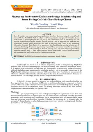 ISSN (e): 2250 – 3005 || Vol, 04 || Issue, 5 || May – 2014 ||
International Journal of Computational Engineering Research (IJCER)
www.ijceronline.com Open Access Journal Page 48
Mapreduce Performance Evaluation through Benchmarking and
Stress Testing On Multi-Node Hadoop Cluster
1,
Urvashi Chaudhary , 2,
Harshit Singh
1,
Indian Institute of Technology
2,
ABV-Indian Institute of Information Technology and Management
I. INTRODUCTION
MapReduce[7] has proven to be an efficient programming model for data processing. MapReduce
programs coded in several different languages can be run on Hadoop. Since MapReduce programs run parallel,
it is possible to perform analysis on large data sets simultaneously by deploying a number of machines.
Although, the hadoop model appears complex initially but familiarity with its tools makes it easy to use. In the
MapReduce [2] architecture there exist one master JobTracker and one slave TaskTracker in each clusternode.
The master schedules and monitors the tasks of each job on the slaves. In case of a task failure the master re-
executes the task. The slave simply performs the tasks assigned to it by the master.
II. RELATED WORKS
GridMix, [1] the name assigned to denote the past works on Hadoop performance benchmarking has
been upgraded many times over the years. GridMix aims to symbolize real application assignments on Hadoop
clusters and has been used to validate and measure optimizations across dissimilar Hadoop releases. Hadoop is a
successful execution of the MapReduce model. The Hadoop framework consists of two main elements:
MapReduce and Hadoop Distributed File System (HDFS).
MapReduce
It is a type of programming model and is usedto process and generate huge amounts of data. Their main
functions like map and reduce are supplied by the user and depend on user’s intention [4].Map: Map operates by
processing a series of key/value pairs and generates zero or more key/value pairs. It is possible that the Map’s
input and output type are different from each other [2].Reduce: For each unique key in the sorted order, the
application’s Reduce function is called. Reduce generates zero or more output by iterating through thevalues
that are linked with that key [2].
Figure 1.MapReduce Programming Model[6]
ABSTRACT
Over the past few years, many data based applications have been developed using the powerful tools
provided by the World Wide Web. In today’s world an organization may generate petabytes of data
each second. To gain insights from this vast pool of data, applications based on data-mining and web
indexing such as artificial neural networks, decision trees etc., play an important role. Such tools are
tremendously helping social networking sites such as Facebook and Twitter to get meaningful
information from their data. Hadoop is an open source distributed batch processing infrastructure. It
works by distributing the amount of processing required by a task across a number of machines,
thereby balancing the load depending on the node. Hadoop, in a very short time has gained huge
popularity amongst many IT firms. Infact, many big players such as IBM, Google, Quora and Yahoo
are using numerous applications based on Hadoop infrastructure.
KEYWORDS: TestDFSIO performance benchmark,MapReduce, Apache Hadoop
 