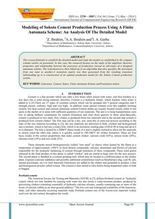 ISSN (e): 2250 – 3005 || Vol, 04 || Issue, 5 || May – 2014 ||
International Journal of Computational Engineering Research (IJCER)
www.ijceronline.com Open Access Journal Page 68
Modeling of Sokoto Cement Production Process Using A Finite
Automata Scheme: An Analysis Of The Detailed Model
1
Z. Ibrahim, 2
A.A. Ibrahim and3
I. A. Garba
1,2
Department of Mathematics, Sokoto State University, Sokoto
3
Department of Mathematics, UsmanuDanfodiyo University, Sokoto
I. INTRODUCTION
Cement is a fine powder which sets after a few hours when mixed with water, and then hardens in a
few days into a solid strong material, therefore, Cement is a hydraulic binder, which hardens when water is
added to it [5].There are 27 types of common cement which can be grouped into 5 general categories and 3
strength classes: ordinary, high and very high. In addition, some special cements exist like sulphate resisting
cement, low heat cement and calcium aluminate cement.Cement plants are usually located closely either to hot
spots in the market or to areas with sufficient quantities of raw materials. The aim is to keep transportation costs
low in taking thebasic constituents for cement (limestone and clay) from quarries to these areas.Basically,
cement is produced in two steps: first, clinker is produced from raw materials and in the second step cement is
produced from cement clinker. The first step can be a dry, wet, semi-dry or semi-wet process according to the
state of the raw material.According to [2], the raw materials are delivered in bulk, crushed and homogenised
into a mixture, which is fed into a rotary kiln, which is an enormous rotating pipe of 60 to 90 m long and up to 6
m in diameter. The kiln is heated by a 2000°C flame inside of it and is slightly inclined to allow for the materials
to slowly reach the other end, where it is quickly cooled to 100-200°C for clinker formation. There are four
basic oxides in the correct proportions that make cement clinker: calcium oxide (65%), silicon oxide (20%),
alumina oxide (10%) and iron oxide (5%).
These elements mixed homogeneously (called “raw meal” or slurry) when heated by the flame at a
temperature of approximately 1450°C to form thenew compounds: silicates, aluminates and ferrites of calcium
responsible for the hydraulic hardening of cement through hydration of these compounds. These solid grains
obtained as the final product of this phase is called “clinker” and are stored in huge silos for the next process.
The second phase is handled in a cement grinding mill, which may be located in a different place to the clinker
plant. Gypsum (calcium sulphates) and possibly additional cementitious (such as blastfurnace slag, coal fly ash,
natural pozzolanas, etc.) or inert materials (limestone) are added to the clinker and grounded to produce a fine
and homogenous powder called cement. The cement is then stored in silos before being dispatched either in bulk
or bagged.
Portland cement
The American Society for Testing and Materials (ASTM) in [7], defines Portland cement as "hydraulic
cement which not only hardens by reacting with water but also forms a water-resistant product, produced by
pulverizing clinkers consisting essentially of hydraulic calcium silicates, usually containing one or more of the
forms of calcium sulfate as an inter-ground addition." The low cost and widespread availability of the limestone,
shale, and other naturally occurring materials make Portland cement one of the lowest-cost materials widely
used over the last century throughout the world.
ABSTRACT
This researchintends to establish the detailed model and study the models as established in the compact
scheme earlier on presented. In this case, the research focuses on the study of the algebraic theoretic
properties and relationship between the processes of production viewed as sub-states of a designed
automata scheme. The transitionswere then linked up in an algorithm that also specifies the movement
from one state to another.A transition matrix was then generated from the resulting transition
tableleading up to a construction of an optimal production model for the Sokoto Cement production
system.
KEY WORDS: Limestone, Cement, States, Finite Automata Scheme andTransitions matrix
 