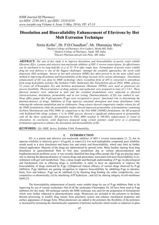 IOSR Journal Of Pharmacy
(e)-ISSN: 2250-3013, (p)-ISSN: 2319-4219
www.iosrphr.org Volume 4, Issue 5 (May 2014), PP. 47-53
47
Dissolution and Bioavailability Enhancement of Efavirenz by Hot
Melt Extrusion Technique
Smita Kolhe1
, Dr. P.D.Chaudhari2
, Mr. Dhananjay More3
1
Modern College of Pharmacy (For Ladies), Moshi,MS, India
2
Modern College of Pharmacy, Nigdi, MS, India
3
Emcure Pharmaceuticals Ltd.,Pune, MS, India
ABSTRACT: The aim of this study is to improve dissolution and bioavailability of poorly water soluble
Efavirenz (Efv), a potent and selective non-nucleoside inhibitor of HIV-1 reverse transcriptase. Its effectiveness
can be attributed to its long half-life (t1/2) of 52–76 h after single dose. Formulation of poorly water soluble
drug for oral delivery is one of the biggest challenges. Amongst the available approaches, the novel solid
dispersion (SD) technique known as hot melt extrusion (HME) has often proved to be the most widely used
method in improving dissolution and bioavailability of the drugs because of its various advantages. Dissolution
enhancement of Efv was done by HME technology where crystalline form of API is converted to amorphous
form using hydrophilic polymer like Kollidon VA64. Surfactants like Polyethylene glycol (PEG 4000), polyoxy
35 castor oil (Chremophor EL) and Sorbiton monolaurate (Montane 20PHA) were used as plasticizer for
process feasibility. Physical mixtures of drug, polymer and surfactant were prepared in ratio of 1:1:0.1. These
physical mixtures were subjected to melt and the resultant formulations were subjected to physical
characterization, dissolution, permeability and in vivo testing. Pharmacokinetics of Efv was studied in rats.
Drug efflux pumps like P-glycoprotein (P-gp) were recognized to posses’ functional role in determining the
pharmacokinetics of drugs. Inhibition of P-gp improves intestinal absorption and tissue distribution while
reducing the substrate metabolism and its elimination. Drug release showed comparative similar release for all
the HME formulations while the permeability studies showed improved permeability of formulations containing
Sorbiton Monolaurate and PEG 4000. In comparison to the Non HME (NHME) formulation, the SD prepared
with KollidonVA64 (drug: polymer 1:1) by HME process showed a significant enhancement in permeability
with all the three surfactants. SD prepared by PEG 4000 resulted in 106.98% enhancement in extent of
absorption. In conclusion, solid dispersion prepared using certain polymer could serve as a promising
formulation approach to enhance the dissolution and bioavailability of Efv.
KEYWORDS: Efv, HME, Invivo, Kollidon VA64, Permeability.
I. INTRODUCTION
Efv is a potent and selective non-nucleoside inhibitor of HIV-1 reverse transcriptase [1, 2], but its
aqueous solubility is relatively poor (<10 μg/mL in water) [1]. For such hydrophobic compound, poor solubility
would result in a slow dissolution and hence low and erratic oral bioavailability, which may limit its further
clinical application. Majority of the drugs are administered by preoral route. Many hurdles starting from drug
dissolution in gastrointestinal fluid to first pass metabolism due to various physicochemical and
biopharmaceutical problems occur. It was recently identified that drug efflux pumps like P-gp are playing major
role in altering the pharmacokinetics of various drugs and particularly associated with poor bioavailability in co-
ordination with gut wall metabolism. Thus, a deep insight and thorough understanding of P-gp, its physiological
and biochemical role in effluxing drugs is worthwhile, in order to have an opportunity to improve the
bioavailability of drugs restricted by P-gp. [3]Improved clinical efficacy of various drugs observed by P-gp
inhibition, P-gp inhibitors are gaining recognition to improve bioavailability by inhibiting P-gp in intestine,
brain, liver and kidneys. P-gp can be inhibited (i) by blocking drug binding site either competitively, non-
competitive or allosterically; (ii) by interfering ATP hydrolysis ; and (iii) by altering integrity of cell membrane
lipids [3].
The bioavailability enhancement of poorly water soluble drugs by use of P-gp inhibitors finds to be
improving by use of various surfactants. Out of all the surfactants Chremophor EL [4] have been used as P-gp
inhibitors for this study. SD technique namely the HME technique was used for the preparation of formulations
which were further subjected to pharmacokinetic study. Plasticisers are included to the polymers to facilitate
thermal processing, to modify drug release from polymeric system and enhance mechanical properties and
surface appearance of dosage form. When plasticisers are added to the polymers the flexibility of the polymers
is increased by increasing the intermolecular separation of polymer molecules which results in reduction in glass
 