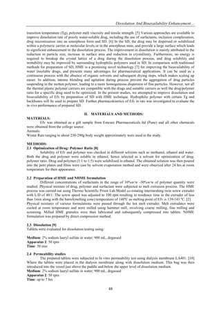 Dissolution And Bioavailability Enhancement…
48
transition temperature (Tg), polymer melt viscosity and tensile strength. [5] Various approaches are available to
improve dissolution rate of poorly water-soluble drug, including the use of surfactants, inclusion complexation,
drug micronization into an amorphous form and SD. [6] In the SD, the drug may be dispersed or solubilized
within a polymeric carrier at molecular levels or in the amorphous state, and provide a large surface which leads
to significant enhancement in the dissolution process. The improvement in dissolution is mainly attributed to the
reduction in particle size, increase in surface area and reduction in crystallinity. Furthermore, no energy is
required to breakup the crystal lattice of a drug during the dissolution process, and drug solubility and
wettability may be improved by surrounding hydrophilic polymers used in SD. In comparison with traditional
methods for preparation of SD, HME is a promising novel technology [7] for improving the bioavailability of
water insoluble drugs, and presents many advantages for pharmaceutical applications. It can be used as a
continuous process with the absence of organic solvents and subsequent drying steps, which makes scaling up
easier. In addition, intense blending and agitation during process prevent the aggregation of drug particles
suspending in the molten polymer, leading to a more homogeneous dispersion of fine particles. However, not all
the thermal plastic polymer carriers are compatible with the drugs and suitable carriers as well the drug/polymer
ratio for a specific drug need to be optimized. In the present studies, we attempted to improve dissolution and
bioavailability of Efv by preparation of SD with HME technique. Hydrophilic polymer with certain Tg and
backbones will be used to prepare SD. Further pharmacokinetics of Efv in rats was investigated to evaluate the
in vivo performance of prepared SD.
II. MATERIALS AND METHODS:
MATERIALS:
Efv was obtained as a gift sample from Emcure Pharmaceuticals ltd (Pune) and all other chemicals
were obtained from the college source.
Animals:
Wistar Rats ranging to about 230-290g body weight approximately were used in the study.
METHODS:
2.1 Optimization of Drug: Polymer Ratio [8]
Solubility of Efv and polymer was checked in different solvents such as methanol, ethanol and water.
Both the drug and polymer were soluble in ethanol, hence selected as a solvent for optimization of drug:
polymer ratio. Drug and polymer (1:1 to 1:5) were solubilised in ethanol. The obtained solution was then poured
into the petri plates and films were cast by solvent evaporation method and were observed after 24 hrs at room
temperature for their appearance.
2.2 Preparation of HME and NHME formulation
Different concentrations of surfactants in the range of 10%w/w -30%w/w of polymer quantity were
studied. Physical mixture of drug, polymer and surfactant were subjected to melt extrusion process. The HME
process was carried out using Thermo Scientific Prism Lab Model co-rotating intermeshing twin screw extruder
with L/D of 40/1 .The screw speed was adjusted to 100 rpm resulting in residence time in the extruder of less
than 1min along with the barrel(melting zone) temperature of 140ºC as melting point of Efv is 139-141 ºC. [2]
Physical mixtures of various formulations were passed through the hot melt extruder. Melt extrudates were
cooled at room temperature and were milled using hammer mill, involving coarse milling, fine milling and
screening. Milled HME granules were than lubricated and subsequently compressed into tablets. NHME
formulation was prepared by direct compression method.
2.3 Dissolution [9]
Tablets were evaluated for dissolution testing using:
Medium: 2% sodium lauryl sulfate in water; 900 mL, degassed
Apparatus 2: 50 rpm
Time: 30 min
2.4 Permeability studies
The prepared tablets were subjected to In vitro permeability test using dialysis membrane LA401. [10]
Where the tablets were placed in the dialysis membrane along with dissolution medium. This bag was then
introduced into the vessel just above the paddle and below the upper level of dissolution medium.
Medium: 2% sodium lauryl sulfate in water; 900 mL, degassed
Apparatus 2: 50 rpm
Time: up to 7 hrs
 