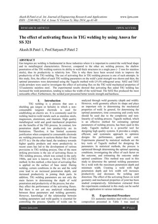 Akash.B.Patel et al. Int. Journal of Engineering Research and Applications www.ijera.com
ISSN : 2248-9622, Vol. 4, Issue 5( Version 5), May 2014, pp.41-48
www.ijera.com 41 | P a g e
The effect of activating fluxes in TIG welding by using Anova for
SS 321
Akash.B.Patel 1, Prof.Satyam.P.Patel 2
ABSTRACT
Gas tungsten arc welding is fundamental in those industries where it is important to control the weld bead shape
and its metallurgical characteristics. However, compared to the other arc welding process, the shallow
penetration of the TIG welding restricts its ability to weld thick structures in a single pass (~ 2 mm for stainless
steels), thus its productivity is relativity low. This is why there have been several trials to improve the
productivity of the TIG welding. The use of activating ﬂux in TIG welding process is one of such attempts. In
this study, first, the effect of each TIG welding parameters on the weld’s joint strength was shown and then, the
optimal parameters were determined using the Taguchi method with L9 (9) orthogonal array. SiO2 and TiO2
oxide powders were used to investigate the effect of activating flux on the TIG weld mechanical properties of
321austenitic stainless steel. The experimental results showed that activating ﬂux aided TIG welding has
increased the weld penetration, tending to reduce the width of the weld bead. The SiO2 ﬂux produced the most
noticeable effect. Furthermore, the welded joint presented better tensile strength and hardness.
I. Introduction
TIG welding is a process that uses a
shielding gas (argon or helium) in which a non-
consumable tungsten electrode is used for
establishing an electric arc. It is commonly used for
welding hard-to-weld metals such as stainless steels,
magnesium, aluminium, and titanium. High quality
metallurgical weld and good mechanical properties
are the benefits of the TIG process. In contrast, low
penetration depth and low productivity are its
limitations. Therefore, it has limited economic
justification when compared to consumable electrode
arc welding processes in sections thicker than 10 mm
(0.375 in.). On the other hand, the tendency towards
higher quality products and more productivity in
recent years has led to the development of various
provisions in TIG welding process. One of the most
striking provisions is the use of activating fluxes in
TIG welding process, which was coined in the early
1960s, and now is known as Active TIG (A-TIG)
method. In this method, a thin layer of activating flux
is applied on the surface of base metal. During
welding, certain conditions in the arc and the weld
zone lead to an increased penetration depth, and
increased productivity in joining thick parts. In
addition, TIG welding parameters are not only the
main factors in determining the depth of weld
penetration and productivity of the process, but also
they affect the performance of the activating fluxes.
But there is not yet any analytical relationship
between these parameters and welding geometry.
However, knowledge of the relationship between
welding parameters and weld quality is essential for
controlling the process. Quality of welds can be
analyzed through weld geometry (depth and width).
However, weld geometry affects its shape and plays
an important role in determining the mechanical
properties of weld. In general, for determining the
optimal parameters, time consuming and costly tests
should be used due to the complexity and non-
linearity of welding process. Taguchi method, which
is an effective method for estimating optimal
parameters of welding process, has been used in this
study. Taguchi method is a powerful tool for
designing high quality systems. It provides a simple,
efficient, and systematic approach to optimize
designs for performance, quality, and cost.
Experiments planned by statistical methods are the
key tools of Taguchi method for designing the
parameters. In statistical methods, the process is
optimized through determining the optimal operating
conditions, investigating the effect of each factor on
the outcome, and estimating the outcome under
optimal conditions .This method was used in this
study to determine the optimal welding parameters
for a weld with the maximum penetration depth and
minimum width. Creating a weld with high
penetration depth and low width will increases
productivity and decreases the welding part
distortion. The effect of the activating fluxes on weld
geometry and mechanical properties of joint has been
studied comparatively. Information extracted from
the experiments conducted in this study can be useful
for the application in various industries.
II. Experimental Procedure
321 austenitic stainless steel with a chemical
composition presented in Table 1 was used to
RESEARCH ARTICLE OPEN ACCESS
 