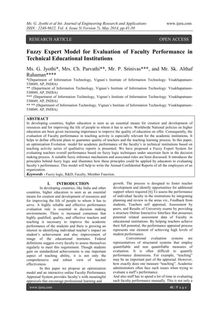 Ms. G. Jyothi et al Int. Journal of Engineering Research and Applications www.ijera.com
ISSN : 2248-9622, Vol. 4, Issue 5( Version 7), May 2014, pp.41-50
www.ijera.com 41 | P a g e
Fuzzy Expert Model for Evaluation of Faculty Performance in
Technical Educational Institutions
Ms. G. Jyothi*, Mrs. Ch. Parvathi**, Mr. P. Srinivas***, and Mr. Sk. Althaf
Rahaman****
*(Department of Information Technology, Vignan’s Institute of Information Technology: Visakhapatnam-
530049, AP, INDIA)
** (Department of Information Technology, Vignan’s Institute of Information Technology: Visakhapatnam-
530049, AP, INDIA)
*** (Department of Information Technology, Vignan’s Institute of Information Technology: Visakhapatnam-
530049, AP, INDIA)
** ** (Department of Information Technology, Vignan’s Institute of Information Technology: Visakhapatnam-
530049, AP, INDIA)
ABSTRACT
In developing countries, higher education is seen as an essential means for creation and development of
resources and for improving the life of people to whom it has to serve. Worldwide National policies on higher
education are been given increasing importance to improve the quality of education on offer. Consequently, the
evaluation of Faculty performance in teaching activity is especially relevant for the academic institutions. It
helps to define efficient plans to guarantee quality of teachers and the teaching learning process. In this paper,
an optimization Evolution model for academic performance of the faculty’s in technical institutions based on
teaching activity series of qualitative reports is presented. We have proposed a Fuzzy Expert System for
evaluating teachers overall performance based on fuzzy logic techniques under uncertain facts in the decision
making process. A suitable fuzzy inference mechanism and associated rules are been discussed. It introduces the
principles behind fuzzy logic and illustrates how these principles could be applied by educators to evaluating
faculty’s performance. This model will help to write the Annual Confidential Reports of all the employees of an
organization.
Keywords - Fuzzy logic, R&D, Faculty, Member Function.
I. INTRODUCTION
In developing countries, like India and other
countries, higher education is seen as an essential
means for creation and development of resources and
for improving the life of people to whom it has to
serve. A highly reliable and effective performance
evaluation rule is essential in decision making
environments. There is increased consensus that
highly qualified, quality, and effective teachers and
teaching is necessary to improve the academic
performance of the students and there is growing an
interest in identifying individual teacher’s impact on
student’s achievement and also improvement of
image of the educational institutes. Federal
definitions suggest every faculty to assess themselves
regularly to meet this requirement. Though students
gain on standardized achievements is one important
aspect of teaching ability, it is not only the
comprehensive and robust view of teacher
effectiveness.
In this paper we propose an optimization
model and an interactive online Faculty Performance
Appraisal System provides faculty’s with meaningful
appraisals that encourage professional learning and
growth. The process is designed to foster teacher
development and identify opportunities for additional
support where required [6].To assess the performance
of individual faculty in the institutions by integrating
planning and review in the areas viz., Feedback from
students, Teachers self appraisal, Assessment by
peers, and Results of University exams by providing
a structure Online Interactive Interface that possesses
potential related assessment data of Faculty in
educational institutions. By helping teachers achieve
their full potential, the performance appraisal process
represents one element of achieving high levels of
student performance.
Conventional evaluation systems are
representatives of structured systems that employ
quantifiable and non quantifiable measures of
evaluation. It is often difficult to quantify
performance dimensions. For example, “teaching”
may be an important part of the appraisal. However,
how exactly does one measure “teaching”. Academic
administrators often face such issues when trying to
evaluate a staff’s performance.
And also staff has to spend a lot of time in evaluating
each faculty performance manually. This is not only a
RESEARCH ARTICLE OPEN ACCESS
 
