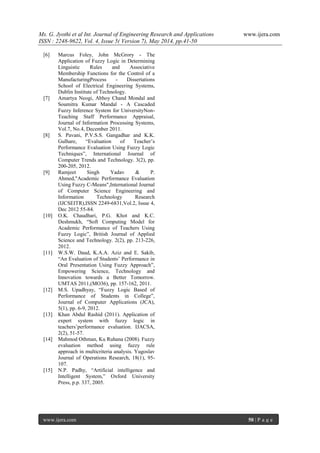 Ms. G. Jyothi et al Int. Journal of Engineering Research and Applications www.ijera.com
ISSN : 2248-9622, Vol. 4, Issue 5( Version 7), May 2014, pp.41-50
www.ijera.com 50 | P a g e
[6] Marcus Foley, John McGrory - The
Application of Fuzzy Logic in Determining
Linguistic Rules and Associative
Membership Functions for the Control of a
ManufacturingProcess - Dissertations
School of Electrical Engineering Systems,
Dublin Institute of Technology.
[7] Amartya Neogi, Abhoy Chand Mondal and
Soumitra Kumar Mandal - A Cascaded
Fuzzy Inference System for UniversityNon-
Teaching Staff Performance Appraisal,
Journal of Information Processing Systems,
Vol.7, No.4, December 2011.
[8] S. Pavani, P.V.S.S. Gangadhar and K.K.
Gulhare, “Evaluation of Teacher’s
Performance Evaluation Using Fuzzy Logic
Techniques”, International Journal of
Computer Trends and Technology. 3(2), pp.
200-205, 2012.
[9] Ramjeet Singh Yadav & P.
Ahmed,"Academic Performance Evaluation
Using Fuzzy C-Means",International Journal
of Computer Science Engineering and
Information Technology Research
(IJCSEITR),ISSN 2249-6831,Vol.2, Issue 4,
Dec 2012 55-84.
[10] O.K. Chaudhari, P.G. Khot and K.C.
Deshmukh, “Soft Computing Model for
Academic Performance of Teachers Using
Fuzzy Logic”, British Journal of Applied
Science and Technology. 2(2), pp. 213-226,
2012.
[11] W.S.W. Daud, K.A.A. Aziz and E. Sakib,
“An Evaluation of Students’ Performance in
Oral Presentation Using Fuzzy Approach”,
Empowering Science, Technology and
Innovation towards a Better Tomorrow.
UMTAS 2011,(MO36), pp. 157-162, 2011.
[12] M.S. Upadhyay, “Fuzzy Logic Based of
Performance of Students in College”,
Journal of Computer Applications (JCA),
5(1), pp. 6-9, 2012.
[13] Khan Abdul Rashid (2011). Application of
expert system with fuzzy logic in
teachers’performance evaluation. IJACSA,
2(2), 51-57.
[14] Mahmod Othman, Ku Ruhana (2008). Fuzzy
evaluation method using fuzzy rule
approach in multicriteria analysis. Yugoslav
Journal of Operations Research, 18(1), 95-
107.
[15] N.P. Padhy, “Artificial intelligence and
Intelligent System,” Oxford University
Press, p.p. 337, 2005.
 