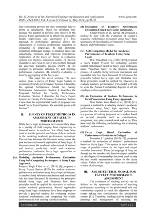 Ms. G. Jyothi et al Int. Journal of Engineering Research and Applications www.ijera.com
ISSN : 2248-9622, Vol. 4, Issue 5( Version 7), May 2014, pp.41-50
www.ijera.com 42 | P a g e
time consuming process but may sometimes lead to
errors in calculations. These two problems may
increase the number of persons who involve in the
process. Fuzzy approach can be effectively utilized to
handle imprecision and uncertainty [7]. This
approach to performance appraisal allows the
organization to exercise professional judgment in
evaluating its employees. In real problems,
evaluation techniques engage in handling cases like
subjectivity, fuzziness and imprecise information.
Application of the fuzzy set theory in evaluation
systems can improve evaluation results [1]. Several
researchers have tried to solve this problem through
the analytical hierarchy process (AHP) [2], for
example in personnel selection [3] and shipping
performance evaluation [4], whereby evaluation is
done by aggregating all the fuzzy sets.
This paper has seven sections. The next
section gives a survey of Fuzzy Logic System in
evolution of faculty performance. Section 3 describes
the optimal Architectural Model for Faculty
Performance Assessment. Section 4 describes the
Proposed Method for Faculty Performance
Evaluation. Section 5 describes the Fuzzy Expert
System for Faculty Performance Evaluation. Section
6 describes the experimental result of proposed rule
based Fuzzy Expert System. We conclude paper with
Section 7.
II. SURVEY OF FUZZY METHODS IN
ASSESSMENT OF FACULTY
PERFORMANCE
While fuzzy logic techniques have earned their place
in a variety of field ranging from engineering to
financial sector, to medicine, few efforts have been
made to test the potential usefulness of these methods
in the modeling academic performance evaluation.
This section discusses the literature survey about the
past and current research application of fuzzy logic. It
discusses about the academic achievement of student
and teacher, prediction model and academic
performance evaluation fuzzy logic approaches in
academic performance evaluation.
(A) Modeling Academic Performance Evaluation
Using Soft Computing Techniques: A Fuzzy Logic
Approach.
Ramjeet Singh Yadav et al., (2011) [9], proposed a
Fuzzy Expert System (FES) for student academic
performance evaluation using fuzzy logic techniques.
A suitable fuzzy inference mechanism and associated
rule has been discussed. It introduces the principles
behind fuzzy logic and illustrates how these
principles could be applied by educators to evaluate
student academic performance. Several approaches
using fuzzy logic techniques have been proposed to
provide a practical method for evaluating student
academic performance and comparing the results
(performance) with existing statistical method.
(B) Evaluation of Teacher’s Performance
Evaluation Using Fuzzy Logic Techniques.
Sirigiri Pavani et al., (2012) [8], proposed a
method to deal with the evaluation of teacher’s
academic performance evaluation using fuzzy logic
techniques of Fuzzification of Semester Examination
Results and Performance Value.
(C) Soft Computing Model for Academic
Performance of Teachers Using Fuzzy
Logic
O.K. Chaudhari et al., (2012) [10] proposed
a Fuzzy Expert System for evaluating teachers
overall performance based on fuzzy logic techniques
under “uncertain facts” in the decision making
process. A suitable fuzzy inference mechanism and
associated rule has been discussed. It introduces the
principles behind fuzzy logic and illustrates how
these principles could be applied by educators to
evaluate teachers’ performance. This model will help
to write the Annual Confidential Reports of all the
employees of an organization.
(D) An Evaluation of Students Performance in
Oral Presentation Using Fuzzy Approach
Wan Suhan Wan Daud et al., (2011) [11],
proposed a method for evaluating student’s academic
performance using fuzzy logic approach. They
pointed that the evaluation of students’ performance
is a process of making judgment on a student based
on several elements such as examinations,
assignment, test, quiz, research work and so on. They
have used the following methodology for evaluating
students’ performance.
(E) Fuzzy Logic Based Evaluation of
Performance of Students in Colleges
Mamatha S. Upadhya (2012) [12], proposed
a method for evaluation of students’ performance
based on fuzzy logic. This system is dealt with the
range of possible values for the input and output
variables determined. These (in language of fuzzy set
theory) are the membership function (input variables
vs. the degree of membership function) used to map
the real world measurement values to the fuzzy
values. Values of the input variables are considered
in term of percentage.
III. ARCHITECTURAL MODAL FOR
FACULTY PERFORMANCE
ASSESSMENT
The evaluation of teaching activity can be
defined as the systematic evaluation of teaching
performance according to the professional role and
contribution required to reach the objectives of the
course taking into consideration the institutional
context [13]. Therefore, teaching activity implies the
planning and management of teaching, the
 