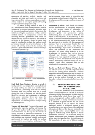 Ms. G. Jyothi et al Int. Journal of Engineering Research and Applications www.ijera.com
ISSN : 2248-9622, Vol. 4, Issue 5( Version 7), May 2014, pp.41-50
www.ijera.com 43 | P a g e
deployment of teaching methods, learning and
evaluation activities, and finally the revision and
improvement of the procedures carried out. A multi-
criteria analysis in ranking the quality of teaching
using fuzzy rule was proposed in [14].
To put the existing teachers on track, it is
very necessary to evaluate their performance, may be
in quarterly, in semester or annually, depending upon
the resources in academic institutes. University or the
institutions of higher education do not have uniform
standard method or computerized solution for
evaluating teachers’ performance that covers all
factors affecting directly or indirectly the quality of
university or the institutes. Hence the fuzzy logic
model is introduced to evaluate the teachers overall
performance through his or her involvement in the
various sub activity involved in the institute. The
proposed Optimized architectural model of Faculty’s
Assessment system in Fig.1.
Fig.1 Architectural Modal for Faculty Performance
Assessment
Feed Back from Students: Keeping a record of
faculty activities and insights from seeking feedback
on faculty teaching and units is an essential aid to
your reflection, particularly over time as memory
inevitably dims. Such records help you in going
through the cycle of clarifying your teaching goals,
identifying strengths and weaknesses in achieving
these goals, narrowing down any areas for
improvement, devising courses of action for
improvement, and reflecting on these changes as they
are put into practice.
Teacher Self Appraisal: Teacher self appraisal is a
mechanism for improving teaching and learning. We
all agree that teachers’ professional competence and
conscientiousness are the keys to the delivery of
quality education in educational institutions. In a
well-designed staff appraisal system, the instruments
and procedures can constitute valuable professional
development for teachers and enable the college
management to assess teachers’ performance. The
teacher appraisal system assists in recognizing and
encouraging good performance, identifying areas for
development, and improving overall performance of
teachers.
Assessment by Peers: Peer review of academic
practice is commonplace in educational institutes. It
is a well accepted source of information for
development and assessment in the realms of
personal quality and professional quality.
Unfortunately, there is a tendency to think that peer
review of teaching works in the same way as peer
review of personal quality and professional quality. It
is this misapprehension of peer review in teaching
that associates it so strongly with the assessment of
teaching. There is an assessment function for peer
review in teaching, of course, with Heads of
departments being a major source of information for
tenure and promotion at the institutions and
elsewhere. Its greater virtue however is in the
development of teaching. Peer review involves
informed and formative exchanges between
colleagues on every aspect of what they do to help
learning to occur. Peer reviewers work together to
improve the way they work individually with and for
students. Under ideal conditions they do this
collaboratively over a period of time.
Results and University Exams: Writing effective
and efficient exams is a crucial component of the
teaching and learning process. Exams are a common
approach to assess student learning and the results are
useful in a variety of ways. Most often, results are
used to provide students feedback on what they
learned or evaluate the instructional effectiveness of a
course.
IV. PROPOSED METHOD FOR
FACULTY PERFORMANCE
EVALUATION
One of the drawbacks of the conventional
faculty evaluation methods in Fig.2 (a), is the lack of
information behind the evaluation methods that have
been used and what criteria for the 'final result'. To
do so, a fuzzy approach has been used to perform the
proposed method of faculty performance evaluation.
It is important to point out that the aim of the
proposed method is not to replace the current
traditional method of evaluation, instead it will
strengthen the present system by providing additional
information to be used for decision making by the
user through online system.Fig.2(b) shows the
proposed method fuzzy Expert System of faculty
performance evaluation. This system for storage of
data has been planned to use the Oracle Database and
all the user interfaces has been designed using the
JSP technologies. It takes care of different modules
 