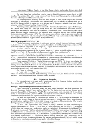 Assessment Of Water Quality In Imo River Estuary Using Multivariate Statistical Method
www.iosrjournals.org 36 | Page
The main channel and creeks of the estuarine zone are fringed by mangrove swamp forests on tidal
mudflats. The substrate of the saline swamp consists of peaty fibrous mud. The macrophytes are dominated by
the native red mangroves and the exotic nipa palm.
The sampling network including three sites were designed to cover a wide range of key locations
accounting for the upstream – downstream: site 1 (Esene Creek), which is close to the housing estate, site II
(ALSCON Harbour), which the harbor area of the ship and site III (Jaja creek), which is close to the effluent
discharge point of Aluminium Smelting Company.(Fig.1)
Water temperatures, pH was measured insitu with a thermistor chain (Templine, Apprise Technologies,
Inc. Duluth, MN, USA) and Graffin pH meter (model 80), after standardization with buffer solution.
Conductivity was measured insitu using a temperature – compensated battery power electronic switch-gear
meter. Dissolved oxygen concentration was measured with a dissolved oxygen metre (yellow springs
instruments company USA, model 550A). The water samples were collected using an open water sampler and
were analysed and measured in the laboratory to obtain Total Alkanity (TA), total suspended solids (TSS), Total
Hardness (TH), Biochemical Oxygen Demand (BOD) and nutrients.
PRINCIPAL COMPONENT ANALYSIS
Principal component analysis type of multivariate analysis, which is concerned with data analytical
method focused on a particular collection of variables. Consider the form of the first principal component. The
score for individual on component, cil, uses weight wil, …. wpi in the linear combination:
cil = yi1wi1 + yi2w22 + … + yipwp1……………(1)
The linear combination was chosen so that the sum of squares of C1 is large as possible subject to the condition
that W2
ii + … + W2
p1 = 1. The second principal component is another linear combination of yi
ci2 = yiiwi2 + yi2w22 + … + yipwp2……………(2)
where the variance C2 is the maximal, subject to the conditions that Correlation (C1, C2) = 0 and that w2
12 + … +
w2
p2 = 1. The criterion of summarizing the information in P variables by a few components is a desirable as a
way of reducing the number of variables needed in an analysis (Helena et al., 2000).
Factor analysis (FA) follows Principal Component Analysis (PCA), FA focuses on reducing the
contribution of less significant variables to simplify more of the data structure from PCA. This was achieved by
rotating the axis defined by PCA based on well established rules, PCA of the normalized variables was done to
extract significant Principal Components (PCs) and to further reduce the contribution of variables with minor
significance (Brumelis et al., 2000) Abdul-Wahah, 2005.
The FA can be written as
yji = fj1zji + fj2zi2 + … + fjmzim + leij…………………… 3
where Y is the measured variable, f is the factor loading, z is the factor score, e is the residual term accounting
for errors, i is the sample number and m is the total number of factors.
III. Results And Discussion
The measured results of the water quality parameters of Imo River Estuary at the three sampling sites
from January, 2010 – December, 2010 are shown in Table 1.
Principal Component Analysis and Pollution Establishment
Pattern recognition of correlation among the water quality parameters was best summarized by
Principal Component Analysis/Factor Analysis (PCA/FA). The Bartlett test was used on the data set to
determine the suitability of these data for PCA/FA. The covariance matrix which coincided with the correlation
matrix is presented in Table 2, because FA/PCA was applied to normalized data. There are some positive
correlation some variables and also negative correlation between some (Table 2).
The scree plot was applied to a determine the member of PCs to be retained to understand the
underlying data structure. Based on the scree plot and eigenvalues >I criterion, three factors were chosen as
principal factors, explaining 99.91% of the total variance in the data set. The corresponding VFs, variable
loadings, eigenieclues and explained variance are presented in Table 3.
Liu et al., (2003), segmented the factor loadings as “strong”, moderate’ and Weak, corresponding to
absolute loading values of > 0.75, 0.75 – 0.50, and 0.50 – 0.30, respectively. The first factor (Vf1), explaining
45.86% of the total variance, had a weak positive loading on Na (sodium), K (potassium), SO4 (sulphate) PO4 –
P (phosphate-phosphorus), TA (Total Alkalinity), Cl (chloride), DO (dissolve oxygen) and Ca (calcium). This
could be attributed as nutrient source pollution indicator. Vf2, which explained 38.95% of total variance, had
weak positive loadings on Na (sodium), BOD (Boochemical Oxygen Demand) and TSS (Total Suspend Solids)
acid represent organic source. VF3 explaining a moderate positive loading on Temp (Temperature) and A
(Acidity) and represented the metrological factor. The analysed results showed that FA/PCA is a reliable means
to determine the main factors which affect water quality in Imo River Estuary.
 